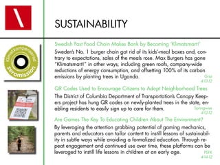 SUSTAINABILITY
Swedish Fast Food Chain Makes Bank by Becoming ‘Klimatsmart!’
Sweden’s No. 1 burger chain got rid of its kids’-meal boxes and, con-
trary to expectations, sales of the meals rose. Max Burgers has gone
“Klimatsmart!” in other ways, including green roofs, company-wide
reductions of energy consumption, and offsetting 100% of its carbon
emissions by planting trees in Uganda.                              Grist
                                                                     4-13-12
QR Codes Used to Encourage Citizens to Adopt Neighborhood Trees
The District of Columbia Department of Transportation’s Canopy Keep-
ers project has hung QR codes on newly-planted trees in the state, en-
abling residents to easily sign up to care for them.           Springwise
                                                                     4-12-12
Are Games The Key To Educating Children About The Environment?
By leveraging the attention grabbing potential of gaming mechanics,
parents and educators can tailor content to instill lessons of sustainabil-
ity in subtle ways while avoiding a formalized education. Through re-
peat engagement and continued use over time, these platforms can be
leveraged to instill life lessons in children at an early age.         PSFK
                                                                     4-14-12
 