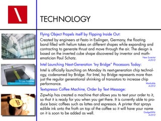 TECHNOLOGY
Flying Object Propels itself by Flipping Inside Out:
Created by engineers at Festo in Esslingen, Germany, the floating
band filled with helium takes on different shapes while expanding and
contracting to generate thrust and move through the air. The design is
based on the inverted cube shape discovered by inventor and math-
ematician Paul Schatz.
Intel Launching Next-Generation ‘Ivy Bridge” Processors Today:
Intel is officially launching on Monday its next-generation chip technol-
ogy, codenamed Ivy Bridge. For Intel, Ivy Bridge represents more than
just the regular generational shrinking of transistors to increase chip
performance.
Textspresso Coffee Machine, Order by Text Message:
Zipwhip has created a machine that allows you to text your order to it,
so that it is ready for you when you get there. It is currently able to pro-
duce basic coffees such as lattes and espressos. A printer that sprays
edible ink onto the froth on top of the coffee so it will have your name
on it is soon to be added as well.
New Scientist
4-20-12
Mashable
4-23-12
GadgetWiki
4-23-12
 