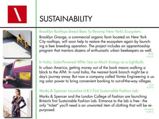 SUSTAINABILITY
Brooklyn Rooftops Breed Bees To Revamp New York’s Ecosystem:
Brooklyn Grange, a commercial organic farm located on New York
City rooftops, will soon help to restore the ecosystem again by launch-
ing a bee breeding operation. The project includes an apprenticeship
program that mentors dozens of enthusiastic urban beekeepers as well.
In India, Solar-Powered ATMs Use as Much Energy as a Lightbulb:
In urban America, getting money out of the bank means walking a
block to the ATM. In rural India, the nearest bank branch might be a
day’s journey away. But now a company called Vortex Engineering is us-
ing solar power to bring convenient banking to out-of-the-way villages.
Marks & Spencer Launches U.K.’s First Sustainable Fashion Lab:
Marks & Spencer and the London College of Fashion are launching
Britain’s first Sustainable Fashion Lab. Entrance to the lab is free - the
only “ticket” you’ll need is an unwanted item of clothing that will be re-
purposed. Ecouterre
4-20-12
Grist
4-23-12
PSFK
4-16-12
 