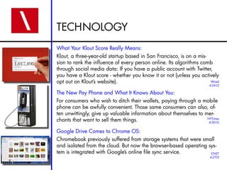 TECHNOLOGY
What Your Klout Score Really Means:
Klout, a three-year-old startup based in San Francisco, is on a mis-
sion to rank the influence of every person online. Its algorithms comb
through social media data: If you have a public account with Twitter,
you have a Klout score - whether you know it or not (unless you actively
opt out on Klout’s website).                                         Wired
                                                                      4-24-12

The New Pay Phone and What It Knows About You:
For consumers who wish to ditch their wallets, paying through a mobile
phone can be awfully convenient. Those same consumers can also, of-
ten unwittingly, give up valuable information about themselves to mer-
chants that want to sell them things.                              NYTimes
                                                                    4-30-12


Google Drive Comes to Chrome OS:
Chromebook previously suffered from storage systems that were small
and isolated from the cloud. But now the browser-based operating sys-
tem is integrated with Google’s online file sync service.         CNET
                                                                      4-27-12
 