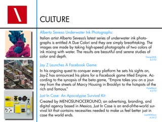 CULTURE
Alberto Seveso Underwater Ink Photographs:
Italian artist Alberto Seveso’s latest series of underwater ink photo-
graphs is entitled A Due Colori and they are simply breathtaking. The
images are made by taking high-speed photographs of two colors of
ink mixing with water. The results are beautiful and serene studies of
color and depth.                                                     DesignMilk
                                                                           4-27-12

Jay Z Launches A Facebook Game:
In his ongoing quest to conquer every platform he sets his sights on,
Jay-Z has announced his plans for a Facebook game titled Empire. Ac-
cording to the synopsis of the beta game, “Empire takes you on a jour-
ney from the streets of Marcy Housing in Brooklyn to the hotspots of the
rich and famous.”                                                  HypeBeast
                                                                      4-27-12

Just In Case: An Apocalypse Survival Kit:
Created by MENOSUNOCEROUNO, an advertising, branding, and
digital agency based in Mexico, Just In Case is an end-of-the-world sur-
vival kit that contains necessities needed to make us feel better just in
case the world ends.                                                LostAtEMinor
                                                                           4-24-12
 