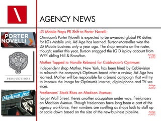 AGENCY NEWS
LG Mobile Preps PR Shift to Porter Novelli:
Omnicom’s Porter Novelli is expected to be awarded global PR duties
for LG’s Mobile unit, Ad Age has learned. Burson-Marsteller won the
LG Mobile business only a year ago. The shop remains on the roster,
though; earlier this year, Burson snagged the LG D isplay account from
WPP sibling Hill & Knowlton.                                       Ad Age
                                                                    4-27-12

Mother Tapped to Handle Rebrand for Cablevision’s Optimum:
Independent shop Mother, New York, has been hired by Cablevision
to relaunch the company’s Optimum brand after a review, Ad Age has
learned. Mother will be responsible for a brand campaign that will try
to improve the image for Optimum’s internet, digital-phone and TV ser-
vices.                                                             AdAge
                                                                   4-25-12

Freelancers’ Stock Rises on Madison Avenue:
Forget Wall Street, there’s another occupation under way: freelancers
on Madison Avenue. Though freelancers have long been a part of the
agency workforce, their numbers are swelling as shops look to staff up
or scale down based on the size of the new-business pipeline.      AdAge
                                                                      4-30-12
 