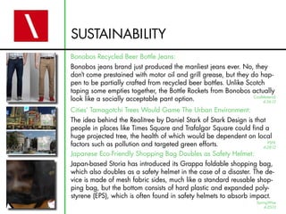 SUSTAINABILITY
Bonobos Recycled Beer Bottle Jeans:
Bonobos jeans brand just produced the manliest jeans ever. No, they
don’t come prestained with motor oil and grill grease, but they do hap-
pen to be partially crafted from recycled beer bottles. Unlike Scotch
taping some empties together, the Bottle Rockets from Bonobos actually
look like a socially acceptable pant option.                     CoolMaterial
                                                                     4-26-12

Cities’ Tamagotchi Trees Would Game The Urban Environment:
The idea behind the Realitree by Daniel Stark of Stark Design is that
people in places like Times Square and Trafalgar Square could find a
huge projected tree, the health of which would be dependent on local
factors such as pollution and targeted green efforts.                 PSFK
                                                                    4-28-12
Japanese Eco-Friendly Shopping Bag Doubles as Safety Helmet:
Japan-based Storia has introduced its Grappa foldable shopping bag,
which also doubles as a safety helmet in the case of a disaster. The de-
vice is made of mesh fabric sides, much like a standard reusable shop-
ping bag, but the bottom consists of hard plastic and expanded poly-
styrene (EPS), which is often found in safety helmets to absorb impact.
                                                                     SpringWise
                                                                         4-25-12
 
