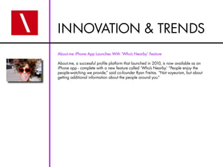 INNOVATION & TRENDS
About.me iPhone App Launches With ‘Who’s Nearby’ Feature

About.me, a successful profile platform that launched in 2010, is now available as an
iPhone app - complete with a new feature called ‘Who’s Nearby.’ “People enjoy the
people-watching we provide,” said co-founder Ryan Freitas. “Not voyeurism, but about
getting additional information about the people around you.”
 