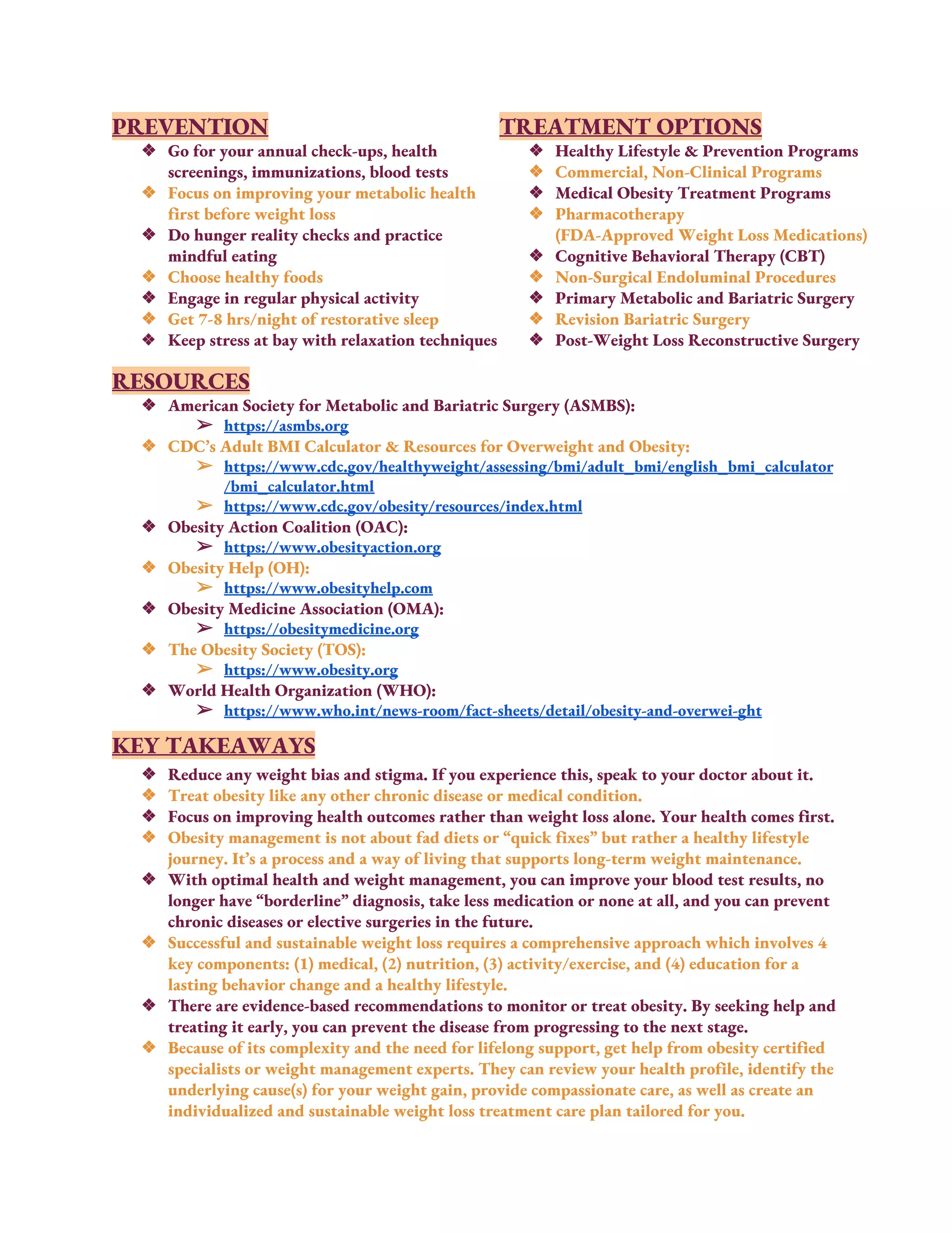 PREVENTION 
❖ Go for your annual check-ups, health 
screenings, immunizations, blood tests 
❖ Focus on improving your metabolic health 
first before weight loss 
❖ Do hunger reality checks and practice 
mindful eating 
❖ Choose healthy foods 
❖ Engage in regular physical activity 
❖ Get 7-8 hrs/night of restorative sleep 
❖ Keep stress at bay with relaxation techniques 
TREATMENT OPTIONS 
❖ Healthy Lifestyle & Prevention Programs 
❖ Commercial, Non-Clinical Programs 
❖ Medical Obesity Treatment Programs 
❖ Pharmacotherapy  
(FDA-Approved Weight Loss Medications) 
❖ Cognitive Behavioral Therapy (CBT) 
❖ Non-Surgical Endoluminal Procedures 
❖ Primary Metabolic and Bariatric Surgery 
❖ Revision Bariatric Surgery 
❖ Post-Weight Loss Reconstructive Surgery 
RESOURCES 
❖ American Society for Metabolic and Bariatric Surgery (ASMBS):   
➢ https://asmbs.org 
❖ CDC’s Adult BMI Calculator & Resources for Overweight and Obesity:   
➢ https://www.cdc.gov/healthyweight/assessing/bmi/adult_bmi/english_bmi_calculator
/bmi_calculator.html
➢ https://www.cdc.gov/obesity/resources/index.html 
❖ Obesity Action Coalition (OAC):  
➢ https://www.obesityaction.org 
❖ Obesity Help (OH):  
➢ https://www.obesityhelp.com 
❖ Obesity Medicine Association (OMA): 
➢ https://obesitymedicine.org 
❖ The Obesity Society (TOS): 
➢ https://www.obesity.org 
❖ World Health Organization (WHO):  
➢ https://www.who.int/news-room/fact-sheets/detail/obesity-and-overwei-ght 
 
KEY TAKEAWAYS 
❖ Reduce any weight bias and stigma. If you experience this, speak to your doctor about it. 
❖ Treat obesity like any other chronic disease or medical condition. 
❖ Focus on improving health outcomes rather than weight loss alone. Your health comes first. 
❖ Obesity management is not about fad diets or “quick fixes” but rather a healthy lifestyle 
journey. It’s a process and a way of living that supports long-term weight maintenance. 
❖ With optimal health and weight management, you can improve your blood test results, no 
longer have “borderline” diagnosis, take less medication or none at all, and you can prevent 
chronic diseases or elective surgeries in the future. 
❖ Successful and sustainable weight loss requires a comprehensive approach which involves 4 
key components: (1) medical, (2) nutrition, (3) activity/exercise, and (4) education for a 
lasting behavior change and a healthy lifestyle. 
❖ There are evidence-based recommendations to monitor or treat obesity. By seeking help and 
treating it early, you can prevent the disease from progressing to the next stage. 
❖ Because of its complexity and the need for lifelong support, get help from obesity certified 
specialists or weight management experts. They can review your health profile, identify the 
underlying cause(s) for your weight gain, provide compassionate care, as well as create an 
individualized and sustainable weight loss treatment care plan tailored for you. 
 
