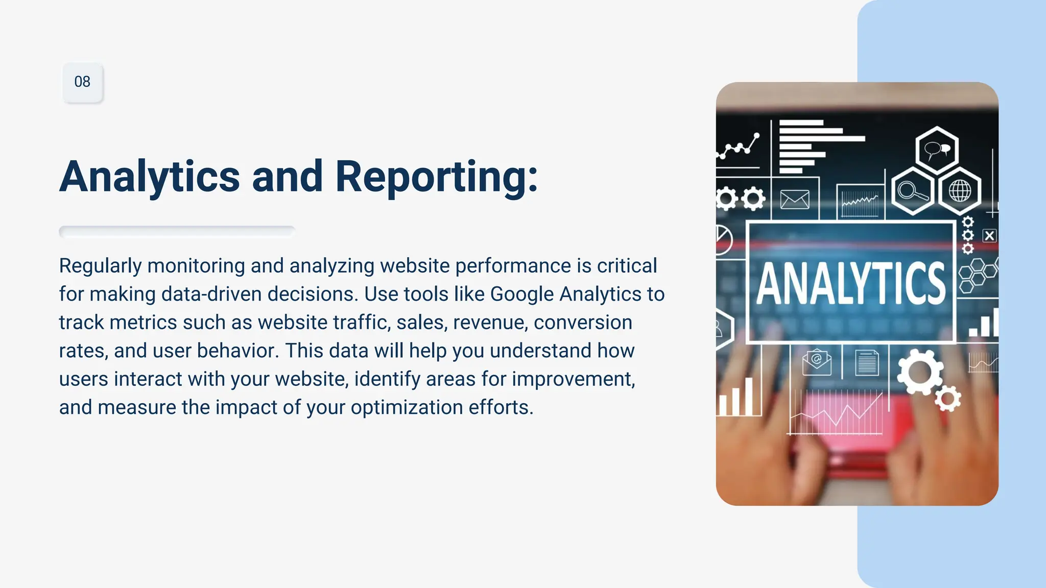08
Regularly monitoring and analyzing website performance is critical
for making data-driven decisions. Use tools like Google Analytics to
track metrics such as website traffic, sales, revenue, conversion
rates, and user behavior. This data will help you understand how
users interact with your website, identify areas for improvement,
and measure the impact of your optimization efforts.
Analytics and Reporting:
 