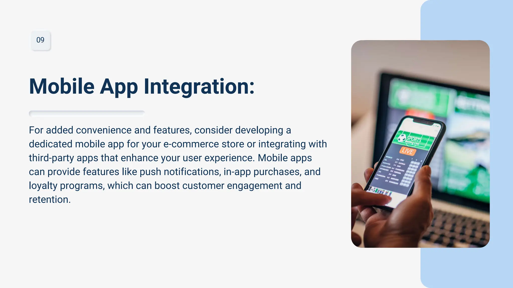 09
For added convenience and features, consider developing a
dedicated mobile app for your e-commerce store or integrating with
third-party apps that enhance your user experience. Mobile apps
can provide features like push notifications, in-app purchases, and
loyalty programs, which can boost customer engagement and
retention.
Mobile App Integration:
 