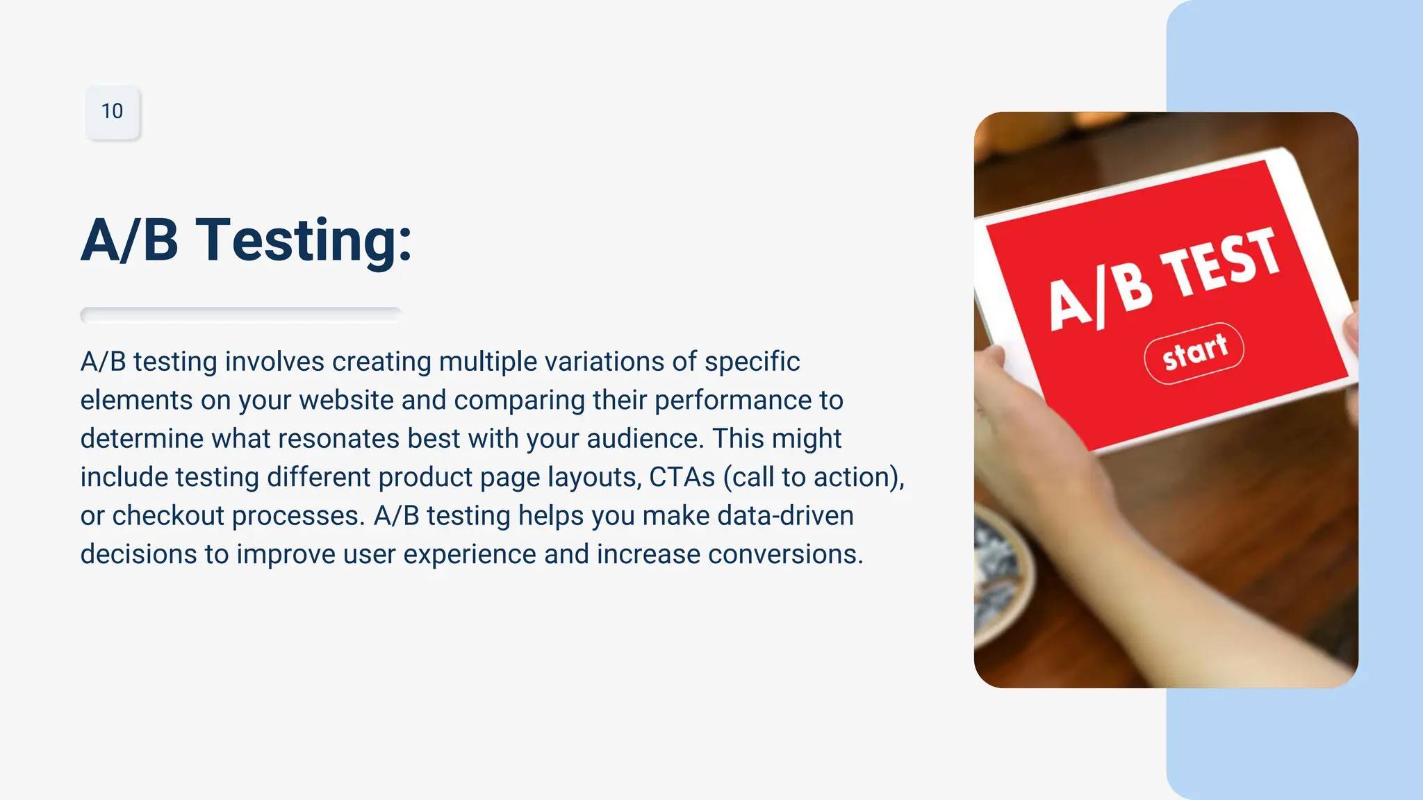 10
A/B testing involves creating multiple variations of specific
elements on your website and comparing their performance to
determine what resonates best with your audience. This might
include testing different product page layouts, CTAs (call to action),
or checkout processes. A/B testing helps you make data-driven
decisions to improve user experience and increase conversions.
A/B Testing:
 