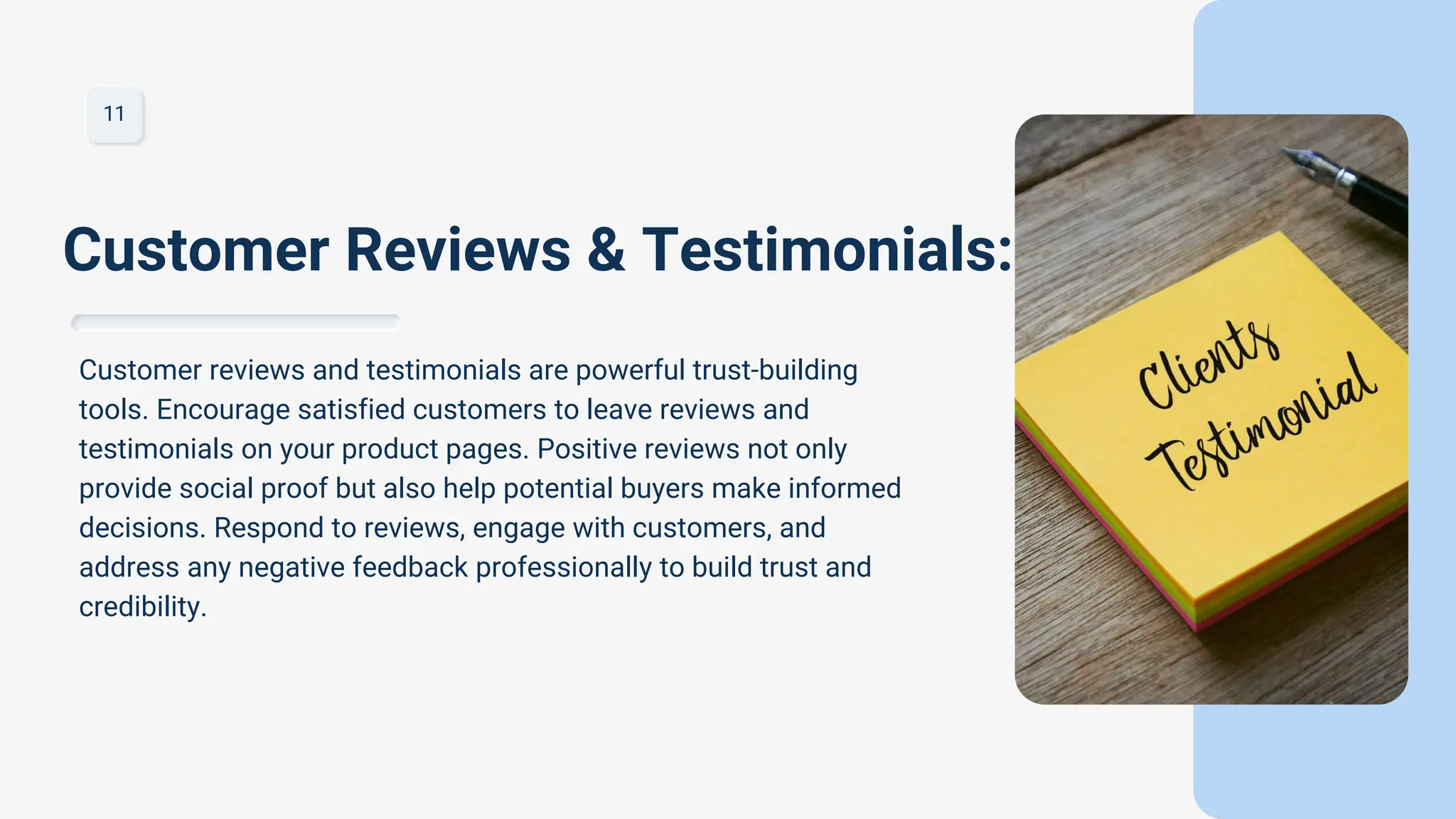 11
Customer reviews and testimonials are powerful trust-building
tools. Encourage satisfied customers to leave reviews and
testimonials on your product pages. Positive reviews not only
provide social proof but also help potential buyers make informed
decisions. Respond to reviews, engage with customers, and
address any negative feedback professionally to build trust and
credibility.
Customer Reviews & Testimonials:
 