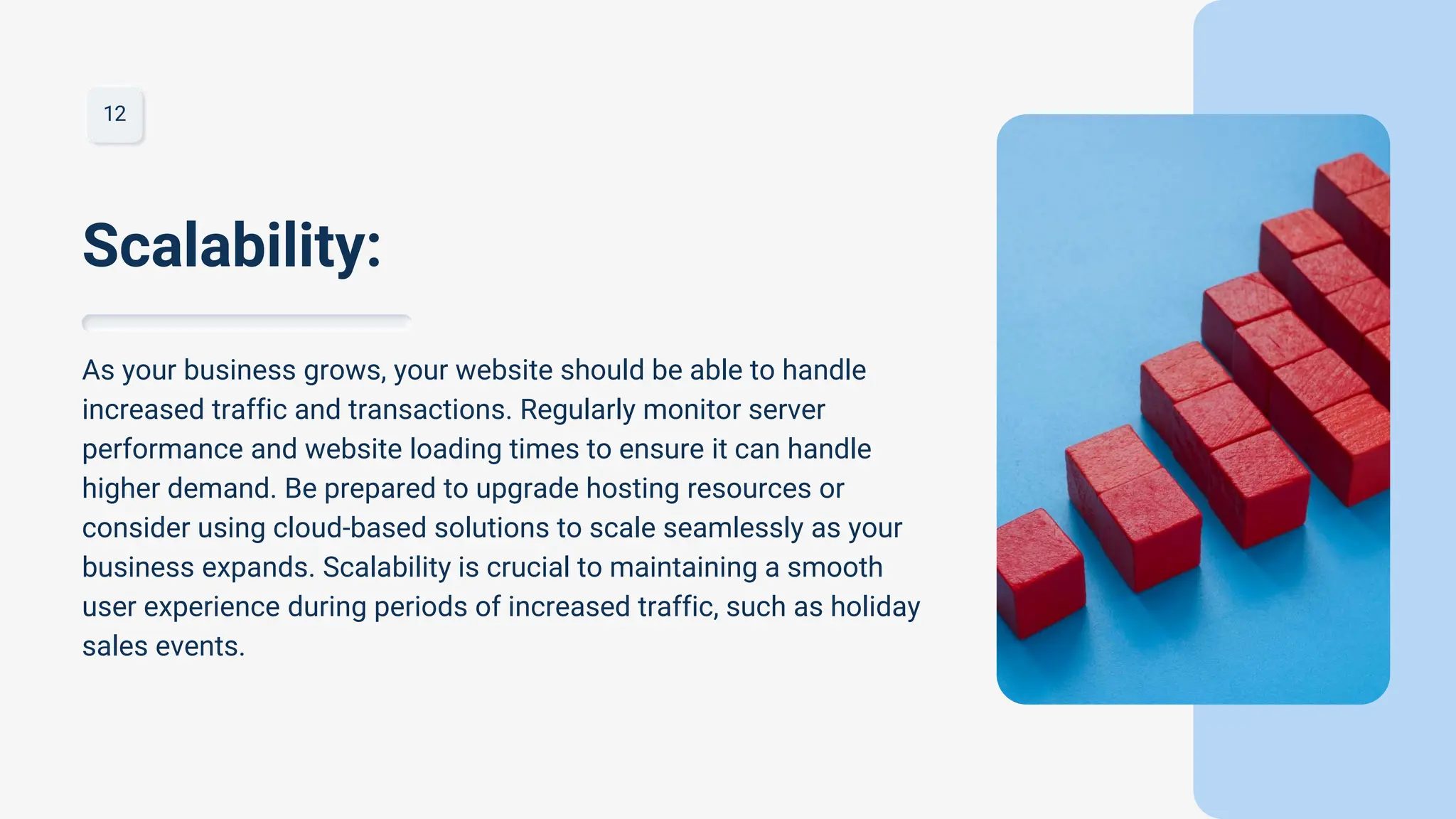 12
As your business grows, your website should be able to handle
increased traffic and transactions. Regularly monitor server
performance and website loading times to ensure it can handle
higher demand. Be prepared to upgrade hosting resources or
consider using cloud-based solutions to scale seamlessly as your
business expands. Scalability is crucial to maintaining a smooth
user experience during periods of increased traffic, such as holiday
sales events.
Scalability:
 