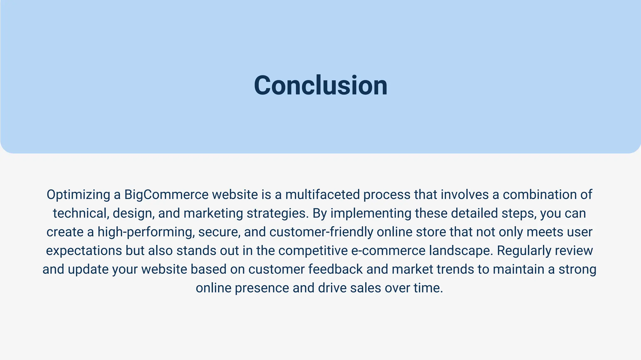 Conclusion
Optimizing a BigCommerce website is a multifaceted process that involves a combination of
technical, design, and marketing strategies. By implementing these detailed steps, you can
create a high-performing, secure, and customer-friendly online store that not only meets user
expectations but also stands out in the competitive e-commerce landscape. Regularly review
and update your website based on customer feedback and market trends to maintain a strong
online presence and drive sales over time.
 