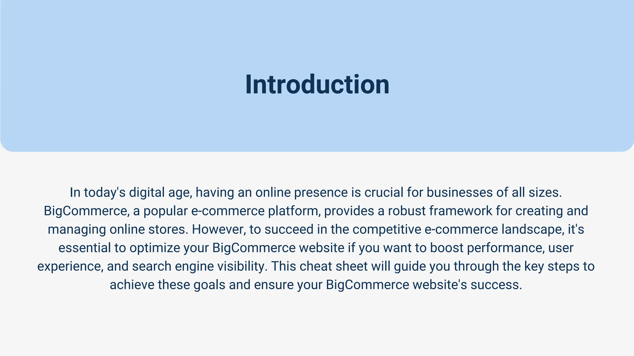 Introduction
In today's digital age, having an online presence is crucial for businesses of all sizes.
BigCommerce, a popular e-commerce platform, provides a robust framework for creating and
managing online stores. However, to succeed in the competitive e-commerce landscape, it's
essential to optimize your BigCommerce website if you want to boost performance, user
experience, and search engine visibility. This cheat sheet will guide you through the key steps to
achieve these goals and ensure your BigCommerce website's success.
 