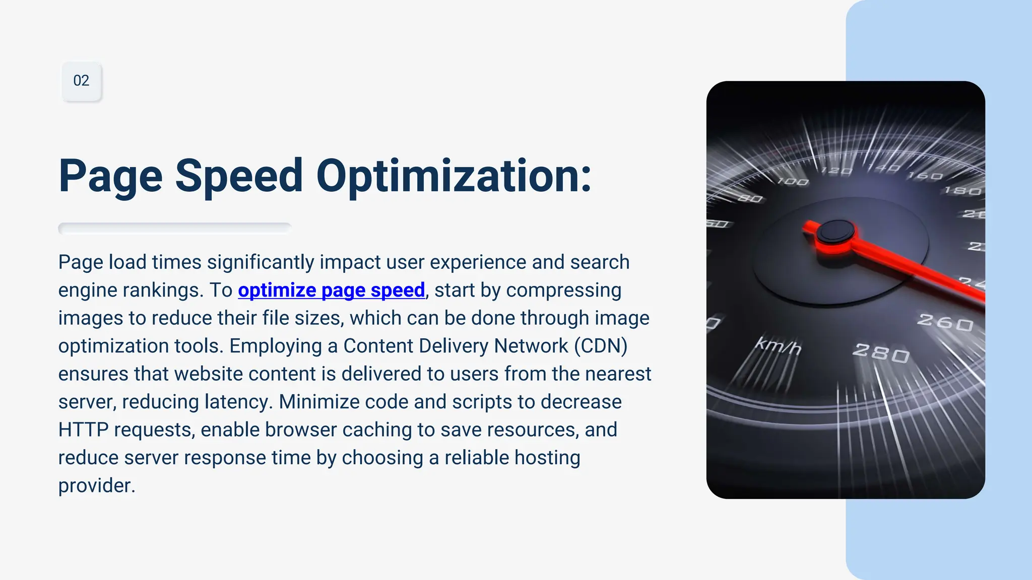 02
Page load times significantly impact user experience and search
engine rankings. To optimize page speed, start by compressing
images to reduce their file sizes, which can be done through image
optimization tools. Employing a Content Delivery Network (CDN)
ensures that website content is delivered to users from the nearest
server, reducing latency. Minimize code and scripts to decrease
HTTP requests, enable browser caching to save resources, and
reduce server response time by choosing a reliable hosting
provider.
Page Speed Optimization:
 