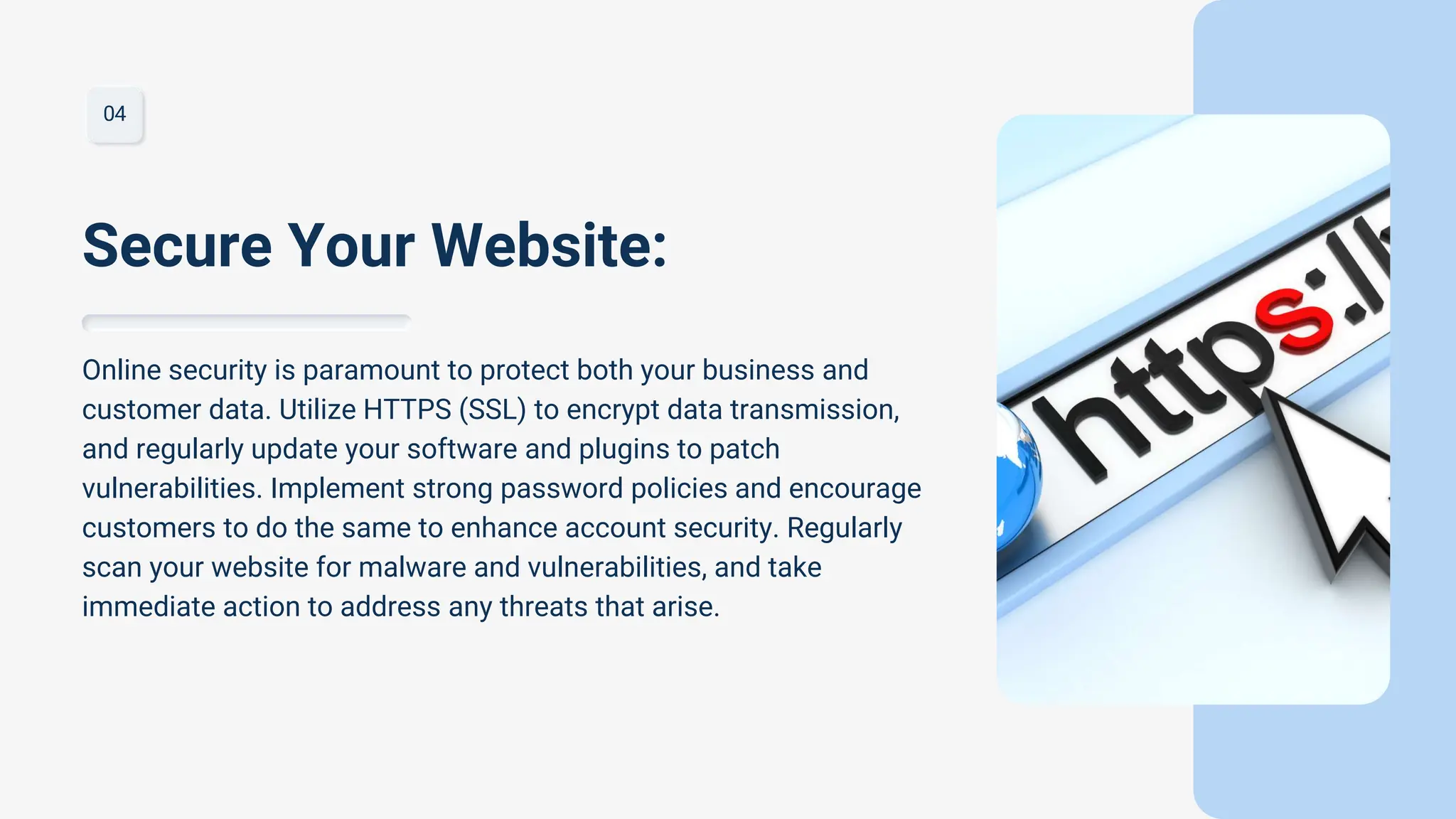 04
Online security is paramount to protect both your business and
customer data. Utilize HTTPS (SSL) to encrypt data transmission,
and regularly update your software and plugins to patch
vulnerabilities. Implement strong password policies and encourage
customers to do the same to enhance account security. Regularly
scan your website for malware and vulnerabilities, and take
immediate action to address any threats that arise.
Secure Your Website:
 