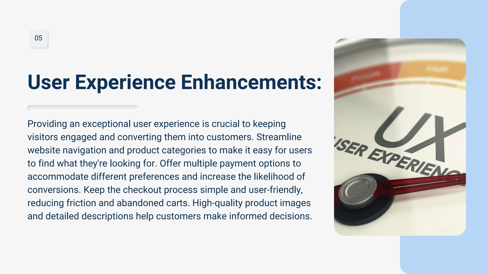 05
Providing an exceptional user experience is crucial to keeping
visitors engaged and converting them into customers. Streamline
website navigation and product categories to make it easy for users
to find what they're looking for. Offer multiple payment options to
accommodate different preferences and increase the likelihood of
conversions. Keep the checkout process simple and user-friendly,
reducing friction and abandoned carts. High-quality product images
and detailed descriptions help customers make informed decisions.
User Experience Enhancements:
 