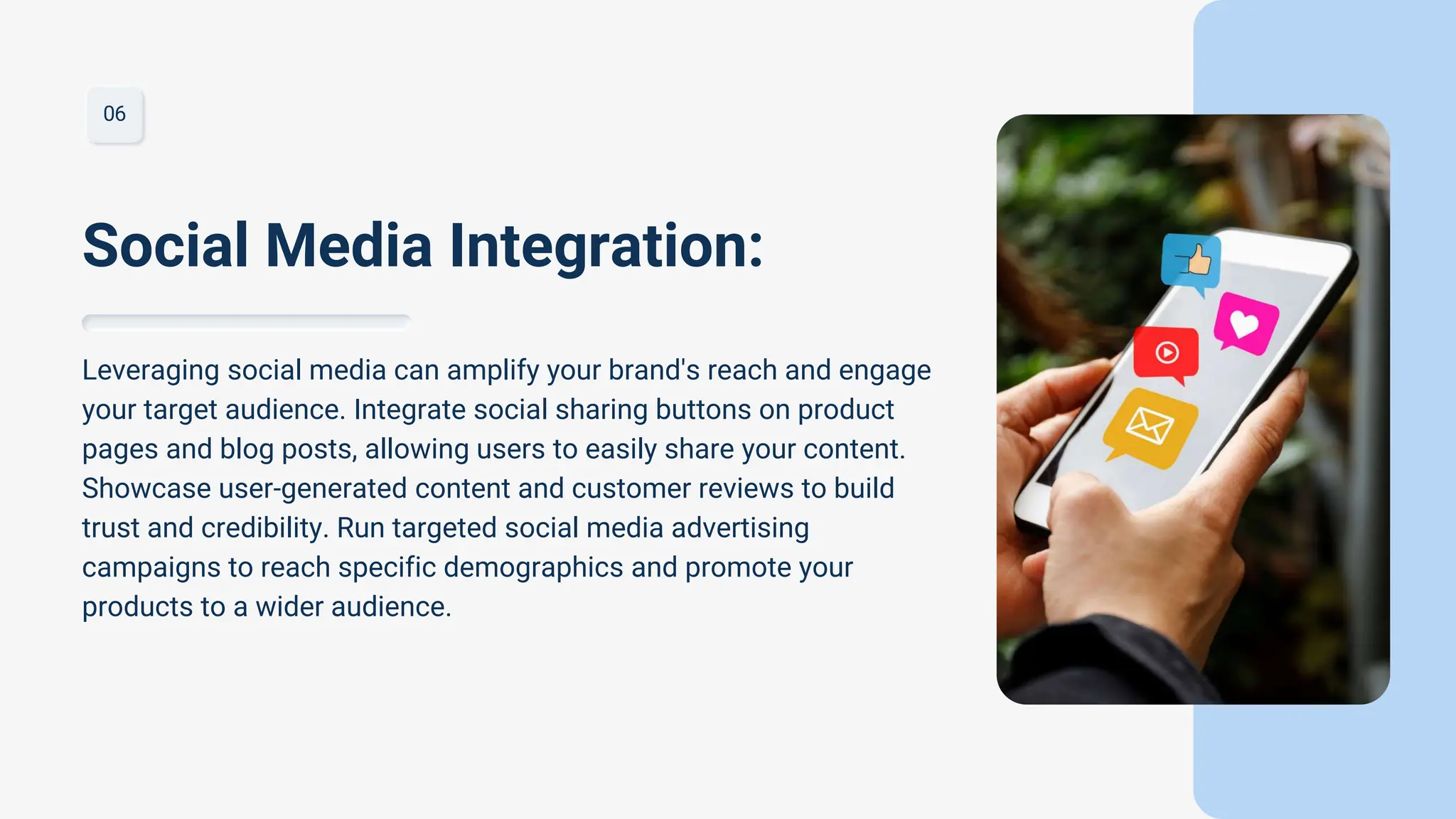 06
Leveraging social media can amplify your brand's reach and engage
your target audience. Integrate social sharing buttons on product
pages and blog posts, allowing users to easily share your content.
Showcase user-generated content and customer reviews to build
trust and credibility. Run targeted social media advertising
campaigns to reach specific demographics and promote your
products to a wider audience.
Social Media Integration:
 