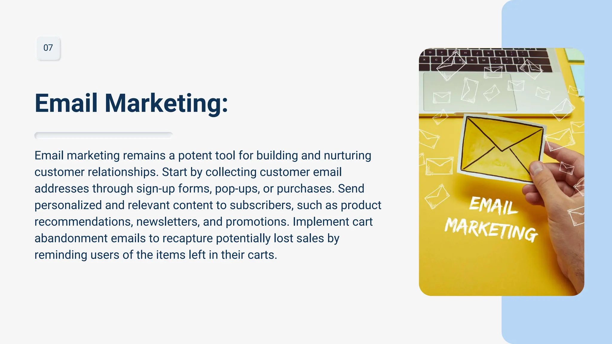 07
Email marketing remains a potent tool for building and nurturing
customer relationships. Start by collecting customer email
addresses through sign-up forms, pop-ups, or purchases. Send
personalized and relevant content to subscribers, such as product
recommendations, newsletters, and promotions. Implement cart
abandonment emails to recapture potentially lost sales by
reminding users of the items left in their carts.
Email Marketing:
 