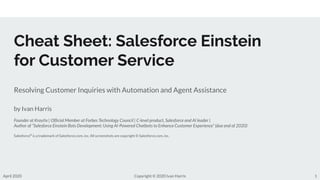 Cheat Sheet: Salesforce Einstein
for Customer Service
Resolving Customer Inquiries with Automation and Agent Assistance
by Ivan Harris
Founder at Kraytix | Ofﬁcial Member at Forbes Technology Council | C-level product, Salesforce and AI leader |
Author of “Salesforce Einstein Bots Development: Using AI-Powered Chatbots to Enhance Customer Experience” (due end of 2020)
Salesforce®
is a trademark of Salesforce.com, inc. All screenshots are copyright © Salesforce.com, inc.
1April 2020 Copyright © 2020 Ivan Harris
 