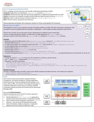 SOA Essentials Cheat Sheet
Service Component Architecture (SCA)
SCA is a language-neutral component and assembly model being standardized as OASIS.
Composite: deployment unit specified by composite.xml e.g. think ejb-jar.xml
Component: abstract business logic with local services/references, configured by implementation e.g. bpel
Service: entry-point into composite, provides interface (ONE port type) and how to bind e.g. binding.ws
Reference: refers to external services and how to bind e.g. binding.ejb or binding.jca
Wire: connects services, components and references
Physical dependencies between SCA components injected at runtime via Spring Bean IOC framework.
Metadata Services (MDS)
Shared platform service to store and share all kinds of metadata artifacts e.g. WSDL, XSD, EDL, fault policies, bindings etc. SOA
uses MDS to store the exploded SAR file and platform configuration – service engines, binding components and soa-infra.
Physical store (PSTORE) can be a file system (used in development) or database (used in production).
Partitions are logical grouping of artifacts, normally tied to a single application e.g. soa-infra and owsm.
Namespace maps to a store and partition e.g. /policies for owsm partition or /apps for soa-infra partition.
Locations
o Applications specify the MDS location in the <metadata-store-usage> element of ./adf/META-INF/adf-config.xml
o File based MDS structure is <Store_Root>/<Partition>/<Namespace>/<Resource>
o For SOA shared artifacts, the namespace always starts with /apps and accessed via oramds:/<Namespace>/<Resource>
o For SOA exploded SARs, the namespace is /soa/deployed-composites
o File Store MDS Location is $JDEV_HOME/jdeveloper/integration/seed
o Database MDS Location is <prefix>_mds e.g. dev_mds
o File based MDS structure is <Store_Root>/<Partition>/<Namespace>/<Resource>
o Composite Distinguished Name is <domain>/<compositeName>!<revision>*<MDSlabel> e.g. default/OrderDemo!1.0_2013-03-04_12-23-10_112
Deployment
o Package all content in /apps to a resource jar file and add it to a zip file e.g. shared-mds.zip
o Use ant target “deploy” defined within ant-sca-deploy.xml
o Alternative: Use WLST script below
$MW_HOME/$SOA_HOME/common/bin/wlst.sh
wls:/offline> connect('weblogic', 'welcome1', 't3://localhost:7001')
wls:/soaDomain/serverConfig> sca_deployComposite('http://localhost:7001','D:MDSsoaappsshared-mds.zip',
overwrite=true
Metadata Manager
Provides an abstraction layer over MDS. Used to access SE/BC composite associated resources. One instance per composite.
CompositeModel.getMetadataManager()
MetadataManager.getDocumentAsDom()/Stream()
Fabric
SOA runtime infrastructure provides component lifecycle
management, normalized message bus, binding independent
policy enforcement, instance tracking and fault handling. Service
Engines (SE) e.g. BPEL, are containers for hosting business logic i.e.
composite components. Binding Components (BC) e.g. JCA/EJB,
encapsulate network protocols and translate to/from Normalized
Messages (NM).
soa-infra Startup Sequence
Spring Framework acts as the “kernel” for Fabric, boots from
fabric.war/WEB-INF/web.xml.
1. Spring initialization (fabric-config.xml), registered as
Context Listener with web container, instantiates SE and BC
2. Fabric Provider Servlet initialization, exposing the <service>
elements – uses the Oracle JRF Web Services provider
3. Fabric inititalization, deploys composites, <component>
definition to SE and <service>/<reference> to BC
 