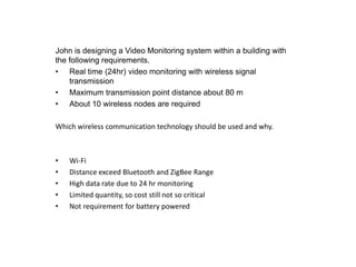 John is designing a Video Monitoring system within a building with
the following requirements.
• Real time (24hr) video monitoring with wireless signal
    transmission
• Maximum transmission point distance about 80 m
• About 10 wireless nodes are required

Which wireless communication technology should be used and why.



•   Wi-Fi
•   Distance exceed Bluetooth and ZigBee Range
•   High data rate due to 24 hr monitoring
•   Limited quantity, so cost still not so critical
•   Not requirement for battery powered
 