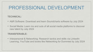 PROFESSIONAL DEVELOPMENT
TECHNICAL:
• A&R Software: Download and learn Soundcharts software by July 2024
• Social Media: Learn ins and outs of all social media platforms to discover
new talent by July 2024
TRANSFERABLE:
• Interpersonal & Networking: Research tactics and skills via LinkedIn
Learning, YouTube and books like Networking for Dummies by July 2024
 