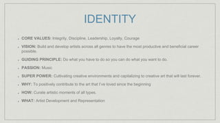IDENTITY
CORE VALUES: Integrity, Discipline, Leadership, Loyalty, Courage
VISION: Build and develop artists across all genres to have the most productive and beneficial career
possible.
GUIDING PRINCIPLE: Do what you have to do so you can do what you want to do.
PASSION: Music
SUPER POWER: Cultivating creative environments and capitalizing to creative art that will last forever.
WHY: To positively contribute to the art that I’ve loved since the beginning
HOW: Curate artistic moments of all types.
WHAT: Artist Development and Representation
 