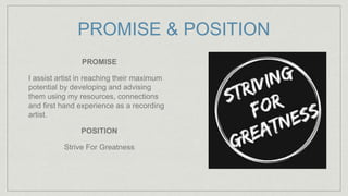 PROMISE & POSITION
PROMISE
I assist artist in reaching their maximum
potential by developing and advising
them using my resources, connections
and first hand experience as a recording
artist.
POSITION
Strive For Greatness
 