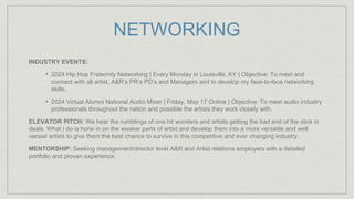 NETWORKING
INDUSTRY EVENTS:
• 2024 Hip Hop Fraternity Networking | Every Monday in Louisville, KY | Objective: To meet and
connect with all artist, A&R’s PR’s PD’s and Managers and to develop my face-to-face networking
skills.
• 2024 Virtual Alumni National Audio Mixer | Friday, May 17 Online | Objective: To meet audio industry
professionals throughout the nation and possible the artists they work closely with.
ELEVATOR PITCH: We hear the rumblings of one hit wonders and artists getting the bad end of the stick in
deals. What I do is hone in on the weaker parts of artist and develop them into a more versatile and well
versed artists to give them the best chance to survive in this competitive and ever changing industry.
MENTORSHIP: Seeking management/director level A&R and Artist relations employers with a detailed
portfolio and proven experience.
 