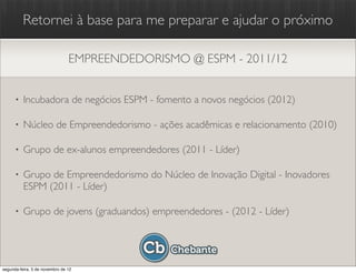 Retornei à base para me preparar e ajudar o próximo

                                EMPREENDEDORISMO @ ESPM - 2011/12


      •   Incubadora de negócios ESPM - fomento a novos negócios (2012)

      •   Núcleo de Empreendedorismo - ações acadêmicas e relacionamento (2010)

      •   Grupo de ex-alunos empreendedores (2011 - Líder)

      •   Grupo de Empreendedorismo do Núcleo de Inovação Digital - Inovadores
          ESPM (2011 - Líder)

      •   Grupo de jovens (graduandos) empreendedores - (2012 - Líder)




segunda-feira, 5 de novembro de 12
 