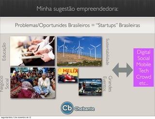 Minha sugestão empreendedora:

                Problemas/Oportunides Brasileiros = “Startups” Brasileiras




                                                               Sustentabilidade
 Educação




                                                                                  Digital
                                                                                  Social
                                                                                  Mobile
                                                                                   Tech
                                                                                  Crowd
Negócio




                                                             Grandes
                                                             Eventos
 Social




                                                                                   etc..




 segunda-feira, 5 de novembro de 12
 