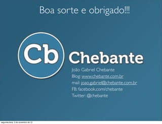 Boa sorte e obrigado!!!




                                             João Gabriel Chebante
                                             Blog: www.chebante.com.br
                                             mail: joao.gabriel@chebante.com.br
                                             FB: facebook.com/chebante
                                             Twitter: @chebante




segunda-feira, 5 de novembro de 12
 