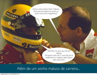 Ayrton, este menino “John” Gabriel.,
                                       acha que ele poderia se juntar ao
                                         nosso time como engenheiro?




                                                         Olha Ron, eu acho que ele tem
                                                                     talento.
                                                      Ele gosta muito de F1, mas não sei se
                                                       engenharia é o negócio dele. Quem
                                                                sabe outra área...



                             Além de um sonho maluco de carreira...
segunda-feira, 5 de novembro de 12
 