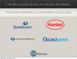 E me abriu portas bacanas no mercado de trabalho...

          TRAJETÓRIA PROFISSIONAL COM EMPRESAS LEGAIS, NÃO?




segunda-feira, 5 de novembro de 12
 
