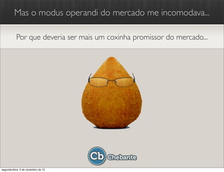 Mas o modus operandi do mercado me incomodava...

           Por que deveria ser mais um coxinha promissor do mercado...




segunda-feira, 5 de novembro de 12
 