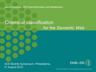 Janna Hastings, EBI Cheminformatics and Metabolism




Chemical classification
                                 for the Semantic Web




ACS Skolnik Symposium, Philadelphia,
21 August 2012
                                            EBI is an Outstation of the European Molecular Biology Laboratory.
 