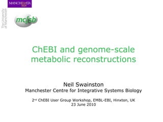 ChEBI and genome-scale metabolic reconstructions Neil Swainston Manchester Centre for Integrative Systems Biology 2 nd  ChEBI User Group Workshop, EMBL-EBI, Hinxton, UK 23 June 2010 