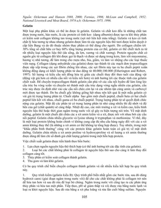 Nguồn: Ockerman and Hansen 1988, 2000; Fornias, 1996; McLean and Campbell, 1952;
National Livestock and Meat Board, 1974 a,b; Ockerman 1975, 1996.
Gelatin
Một loại phụ phẩm khác có thể ăn được là gelatin. Gelatin và chất keo đều là những chất tan
được trong nước, háo nước, là các protein có tính keo (dạng albumin) được tạo ra khi thủy phân
có kiểm soát collagen không tan trong nước (sợi mô liên kết màu trắng). Gelatin và keo có tính
chất lý hóa tương tự nhau nhưng gelatin được làm từ các nguyên liệu thô tươi được kiểm duyệt ở
cấp liên Bang và do đó thuộc nhóm thực phẩm có thể dùng cho người. Do collagen chiếm tới
30% tổng số chất hữu cơ hay 60% tổng lượng protein của cơ thể, gelatin có thể chiết tách ra từ
rất nhiều loại nguyên liệu thô (da sống, da lợn, xương và chất xương). Protein nguyên chất có
nguồn gốc từ collagen đôi khi được gọi là thạch và được sử dụng trong kem, làm xốt mayonnaise,
hương vị nhũ tương, để làm trong cho rượu nho, bia, giấm, và làm vỏ nhộng cho các loại thuốc
viên nang. Collagen (dạng anhydride của gelatin) được tạo thành từ các mạch đơn tropocollagen
được sắp xếp trong các sợi fibrin chồng lên nhau, các sợi fibrin này tạo ra ba chuỗi peptit xoắn
không đồng dạng có khối lượng phân tử dao động từ 40.000-100.000 (Etherington and Robert,
1997). Số lượng và kiểu cầu nối đồng hóa trị giữa các chuỗi thay đổi theo tuổi của động vật
(động vật già hơn có nhiều cầu nối và kiểu nối hơn) và ảnh hưởng tới các thuộc tính của gelatin
chiết xuất. Để chuyển tropocollagen thành gelatin cần phá vỡ các cầu nối hydro để làm lỏng lẻo
cấu trúc ba vòng xoắn và chuyển nó thành một cấu trúc dạng vòng ngẫu nhiên của gelatin, cấu
trúc này được ổn định nhờ vào các cầu nối chéo còn lại và các nhóm tận cùng amin và carboxyl
mới được tạo thành. Do ba chuỗi gốc không giống hệt nhau nên kết quả là một mẫu gelatin có
vài giá trị trọng lượng phân tử. Chuỗi alpha bao gồm một chuỗi peptid, chuỗi beta có hai chuỗi
peptid liên kết với nhau, chuỗi gama có ba chuỗi peptid. Trọng lượng phân tử sẽ quyết định chức
năng của gelatin. Mật độ các phân tử có trọng lượng phân tử nhỏ càng nhiều thì độ nhớt và độ
bền của gel (chất quánh) sẽ càng thấp. Nhiệt độ cao, các môi trường a xít và kiềm cao, kiểu hình
nguyên liệu thô hoặc thời gian ngâm trong nước vôi sẽ gây ra hiện tượng nói trên. Về mặt dinh
dưỡng, gelatin là một chuỗi dài chứa các a xít amin kiềm và a xít, được nối với nhau bởi các cầu
nối peptid. Gelatin chứa nhiều glycerin và lysine nhưng ít tryptophan và methionine. Vì thế, đây
là một loại protein không hoàn chỉnh vì không cung cấp đủ nhu cầu hàng ngày đối với các a xít
amin không thay thế (là những a xít amin cơ thể không tự tổng hợp được). Tuy nhiên, trong một
―khẩu phần bình thường‖ cùng với các protein khác gelatin hoàn toàn có giá trị về mặt dinh
dưỡng. Gelatin chứa nhiều a xít amin proline và hydroxyproline và số lượng a xít amin thường
được dùng để làm chỉ số đánh giá chất lượng gelatin trong một hỗn hợp protein.
Việc chiết xuất gelatin được tiến hành theo bốn bước:
1. Lựa chọn nguồn nguyên liệu thô thích hợp (có thể ảnh hưởng tới các đặc tính của gelatin).
2.     Loại bỏ các chất không phải là collagen từ nguyên liệu thô sao cho càng ít làm thay đổi
collagen càng tốt.
3. Thủy phân có kiểm soát collagen thành gelatin.
4. Thu gom và làm khô gelatin.
Có ba quy trình chế biến chuyển collagen thành gelatin và rất nhiều kiểu kết hợp ba quy trình
này.
1.      Quy trình kiềm (gelatin kiểu B): Quy trình phổ biến nhất gồm các bước rửa, sau đó dùng
hydroxit canxi (giai đoạn ngâm trong nước vôi) để cho các chất không phải là collagen trở nên
dễ hòa tan hơn và sau đó rửa để loại bỏ chúng. Ngâm trong nước vôi cũng tạo ra các phản ứng
thủy phân và hòa tan một phần. Tiếp theo, pH sẽ giảm thấp và vôi được rửa bằng nước lạnh và
loại ra khỏi nguyên liệu. Sau đó rửa bằng a xít pha loãng và rửa lần cuối bằng sulfate. Nguyên

                                              105
 