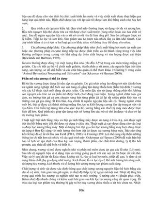 liệu sau đó được cho vào thiết bị chiết xuất hình ấm nước và việc chiết xuất được thực hiện qua
hàng loạt quá trình nấu. Dịch chiết được lọc với áp suất rồi được làm khô bằng cách cho bay hơi
nước.
2.      Quy trình a xít (gelatin kiểu A): Quy trình này thường được sử dụng với da và xương lợn.
Đầu tiên nguyên liệu thô được rửa và mỡ được chiết xuất trước (bằng nhiệt hoặc các hóa chất vô
cực). Sau đó ngâm nguyên liệu vào a xít vô cơ rồi rửa để làm tăng pH. Sau đó collagen được xử
lý kiềm. Tiếp đó lọc và làm khô. Sản phẩm sau đó được nấu nhiều lần và làm khô nhanh. Các
quy trình kiềm và a xít tạo ra hai loại gelatin khác nhau và không thay thế được cho nhau.
3.     Các phương pháp khác: Các phương pháp khác như chiết xuất bằng hơi nước áp suất cao
hoặc các phương pháp enzyme đang tiếp tục được phát triển và đã thành công trong việc khử
khoáng collagen trong xương với khả năng dự đoán chất lượng và sản lượng được cải thiện
(Rowlands and Burrows, 1998).
Gelatin thường được dùng với một lượng khá nhỏ (chỉ đến 2,5%) trong các món tráng miệng có
gelatin. Các chi tiết cụ thể về chiết xuất gelatin, thành phần a xít amin, các nguyên liệu thô tiềm
năng, sản lượng, sơ đồ chế biến và các chất bảo quản có thể tham khảo ở Chương 5 trong cuốn
―Animal By-product Processing and Utilisation‖ của Ockerman và Hansen (2000).
Phần mô của xƣơng có thể ăn đƣợc
Đã từ lâu xương được dùng để nấu súp và gelatin. Do giá nhân công lao động trở nên đắt đỏ hơn
và ngành công nghiệp chế biến súc sản đang cố gắng tận dụng nhiều hơn phần thịt dính ở xương
nên các kỹ thuật tách mới đang rất phát triển. Các món đặc sản sử dụng những phần thịt không
còn nguyên cấu trúc cơ và phần mô được tách chiết đang xuất hiện. Trong ngành chăn nuôi gia
cầm, xu hướng bán gà cả con chuyển sang bán từng phần đã để lại rất nhiều phần khó bán và
những con gà già cũng rất khó bán, đây chính là nguồn nguyên liệu sẵn có. Trong ngành chăn
nuôi bò, thịt xẻ được cắt thành những miếng lớn, tạo ra khối lượng xương lớn tập trung ở một vài
địa điểm. Chế biến tập trung làm cho việc loại bỏ xương bằng các thiết bị máy móc được thực
hiện dễ hơn. Quá trình này giúp tận dụng một số lượng lớn các mô có thể ăn được và đưa trở lại
thị trường thực phẩm.
Thuật ngữ thịt tách bằng máy và thịt gà tách bằng máy được sử dụng ở Hoa Kỳ, còn thuật ngữ
thịt thu hồi bằng máy đôi khi được sử dụng ở châu Âu. Thuật ngữ cá xay được dùng cho các loại
cá được lọc xương bằng máy. Một số lượng lớn thịt gia cầm lọc xương bằng máy hiện đang được
sử dụng ở Hoa Kỳ cùng với một lượng nhỏ hơn thịt đỏ được lọc xương bằng máy. Báo cáo tổng
kết rất hay đã có từ rất lâu của Field (1981, 1988) và Froning (1981) có thể cung cấp thêm những
thông tin chi tiết hơn rất nhiều về các quá trình này. Ockerman và Hansen (2000) đã xuất bản bài
báo về lịch sử, qui định của Hoa Kỳ, sản lượng, thành phần, các chất dinh dưỡng, tỷ lệ thu hồi
protein, các phác đồ chế biến và thiết bị.
Nhìn chung, xương và mô được nghiền nhỏ và phần mô mềm được ép qua các lỗ nhỏ (0,5 mm).
Sau khi ép nguyên liệu sẽ ở dạng mịn và trông giống pa-tê với các sợi cơ đã được cắt rất nhỏ.
Việc xử lý sau khi ép rất khác nhau: không xử lý, rửa và loại bỏ nước, nhiệt độ cao, ly tâm và sử
dụng thêm chất phụ gia dạng nhũ tương. Kích thước lỗ và lực ép có thể ảnh hưởng tới năng suất,
số lượng tủy xương, kích thước và số lượng bột xương trong sản phẩm cuối cùng.
Chất lượng vi sinh vật được xác định thông qua chất lượng xương nguyên liệu thể hiện bằng các
chỉ số vệ sinh, thời gian lưu giữ ngắn, ở nhiệt độ thấp, tỷ lệ ngoại mô/nội mô. Nhiệt độ tăng lên
trong quá trình lọc xương và nghiền nhỏ tạo ra môi trường lý tưởng cho vi khuẩn phát triển.
Giảm nhiệt độ nhanh chóng và kiểm soát thời gian sau khi lọc bỏ xương cũng rất quan trọng. Ôi
thiu của loại sản phẩm này thường bị gây ra bởi tủy xương chứa nhiều a xít béo chưa no. Nhiệt

                                               106
 