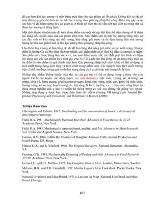 độ cao hơn khi lọc xương và trộn bằng máy làm cho sản phẩm có lẫn nhiều không khí và sắc tố
máu (heme pigments) hơn so với khi lọc xương theo phương pháp thủ công. Điều này gây ra sự
ôxi hóa và dù hiện tượng này có giảm đi ở nhiệt độ thấp thì nó vẫn tiếp tục diễn ra trong thịt đã
được lọc xương và đông lạnh.
Một chút thuốc nhuộm màu đỏ tươi được thêm vào một số loại thịt khi chế biến nhưng sẽ là phản
tác dụng nếu muốn màu của sản phẩm nhạt hơn. Sản phẩm làm từ thịt lọc xương bằng máy có
các đặc tính về khả năng tạo nhũ tương, khả năng giữ nước và ổn định trạng thái nhũ tương
tương tự như sản phẩm làm từ thịt lọc xương theo phương pháp thủ công.
Cho thêm tủy xương sẽ làm tăng pH do đó làm tăng khả năng giữ nước và tạo nhũ tương. Nhược
điểm là lượng Ca và Mg tăng lên (tuy nhiên, các khẩu phần ăn ở Hoa Kỳ đều có lượng Ca thấp).
Sản phẩm này được dùng làm xúc xích, các món hầm, nước xốt, các chất phết lên bánh và thậm
chí dùng làm các sản phẩm kiểu như giò, chả. So với cách làm thủ công thì sử dụng máy móc có
ưu điểm là sản phẩm có giá thành thấp hơn. Các phương pháp tách chiết khác có thể sử dụng là
tách chiết trong dung dịch lỏng và tách chiết trong kiềm lạnh. Các nguyên liệu tách chiết hương
liệu có thể thu được trong quá trình đun trong dung dịch a xít hoặc nấu trong khi ly tâm.
Những phụ phẩm không thuộc thân thịt xẻ của gia súc có thể sử dụng trong y dược cho con
người. Đó là các tuyến, các động mạch, sỏi ruột (bezoars), mật, máu, xương, óc, tá tràng, vỏ
trứng, lông vũ, bàng quang, glycosaminoglycans, lông, tim, sừng, ruột, gan, phổi, hệ thần kinh,
buồng trứng, vỏ sò, tụy, huyết tương, da, cột sống, lá lách, dạ dày, v.v… Lợn mini cũng được sử
dụng trong nghiên cứu y học vì nhiều hệ thống trong cơ thể của chúng rất giống với người.
Những ứng dụng y dược học được thảo luận chi tiết ở chương VII trong cuốn Animal By-
product Processing and Utilisation‖ của Ockerman và Hansen (2000).


Tài liệu tham khảo
Etherington and Roberts. 1997. Bookbinding and the conservation of books: a dictionary of
descriptive terminology.
Field, R.A. 1981. Mechanically Deboned Red Meat. Advances in Food Research. 27:23
Academic Press, New York.
Field, R.A. 1988. Mechanically separated meat, poultry, and fish. Advances in Meat Research.
Vol. 5. Elsevier Applied Science, New York.
Fornias, O.V. 1996. Edible By-Products of Slaughter Animals. FAO, Animal Production and
Health Paper, 123, Rome.
Franco, D.A., and S. Winfield. 1996. The Original Recyclers. National Renderers. Alexandria,
VA.
Froning, G.W. 1981. Mechanically Deboning of Poultry and Fish. Advances in Food Research
27:109. Academic Press, New York.
Gerrard, F., and F.J..Mallion. 1977. The Complete Book of Meat. London, Virtue holm, Sweden.
McLean, B.B., and T.H. Campbell. 1952. Martha Logan’s Meat Cook Book. Pocket Books, New
York.
National LiveStock and Meat Board. 1974 a. Lessons on Meat. National Live Stock and Meat
Board, Chicago.



                                              107
 