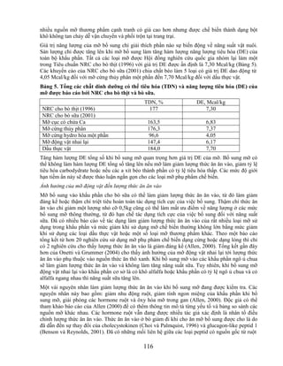 nhiều nguồn mỡ thương phẩm cạnh tranh có giá cao hơn nhưng được chế biến thành dạng bột
khô không tan chảy dễ vận chuyển và phối trộn tại trang trại.
Giá trị năng lượng của mỡ bổ sung chỉ giải thích phần nào sự biến động về năng suất vật nuôi.
Sản lượng chỉ được tăng lên khi mỡ bổ sung làm tăng hàm lượng năng lượng tiêu hóa (DE) của
toàn bộ khẩu phần. Tất cả các loại mỡ được Hội đồng nghiên cứu quốc gia nhóm lại làm một
trong Tiêu chuẩn NRC cho bò thịt (1996) với giá trị DE được ấn định là 7,30 Mcal/kg (Bảng 5).
Các khuyến cáo của NRC cho bò sữa (2001) chia chất béo làm 5 loại có giá trị DE dao động từ
4,05 Mcal/kg đối với mỡ cứng thủy phân một phần đến 7,70 Mcal/kg đối với dầu thực vật.
Bảng 5. Tổng các chất dinh dƣỡng có thể tiêu hóa (TDN) và năng lƣợng tiêu hóa (DE) của
mỡ đƣợc báo cáo bởi NRC cho bò thịt và bò sữa.
                                              TDN, %                 DE, Mcal/kg
 NRC cho bò thịt (1996)                        177                      7,30
 NRC cho bò sữa (2001)
 Mỡ cục có chứa Ca                             163,5                     6,83
 Mỡ cứng thủy phân                             176,3                     7,37
 Mỡ cứng hydro hóa một phần                     96,6                     4,05
 Mỡ động vật nhai lại                          147,4                     6,17
 Dầu thực vật                                  184,0                     7,70
Tăng hàm lượng DE tổng số khi bổ sung mỡ quan trọng hơn giá trị DE của mỡ. Bổ sung mỡ có
thể không làm hàm lượng DE tổng số tăng lên nếu mỡ làm giảm lượng thức ăn ăn vào, giảm tỷ lệ
tiêu hóa carbodydrate hoặc nếu các a xít béo thành phần có tỷ lệ tiêu hóa thấp. Các mức độ giới
hạn tiềm ẩn này sẽ được thảo luận ngắn gọn cho các loại mỡ phụ phẩm chế biến.
Ảnh hưởng của mỡ động vật đến lượng thức ăn ăn vào
Mỡ bổ sung vào khẩu phần cho bò sữa có thể làm giảm lượng thức ăn ăn vào, từ đó làm giảm
đáng kể hoặc thậm chí triệt tiêu hoàn toàn tác dụng tích cực của việc bổ sung. Thậm chí thức ăn
ăn vào chỉ giảm một lượng nhỏ cỡ 0,5kg cũng có thể làm mất ưu điểm về năng lượng ở các mức
bổ sung mỡ thông thường, từ đó hạn chế tác dụng tích cực của việc bổ sung đối với năng suất
sữa. Đã có nhiều báo cáo về tác dụng làm giảm lượng thức ăn ăn vào của rất nhiều loại mỡ sử
dụng trong khẩu phần và mức giảm khi sử dụng mỡ chế biến thường không lớn bằng mức giảm
khi sử dụng các loại dầu thực vật hoặc một số loại mỡ thương phẩm khác. Theo một báo cáo
tổng kết từ hơn 20 nghiên cứu sử dụng mỡ phụ phảm chế biến dạng cứng hoặc dạng lỏng thì chỉ
có 2 nghiên cứu cho thấy lượng thức ăn ăn vào là giảm đáng kể (Allen, 2000). Tổng kết gần đây
hơn của Onetti và Grummer (2004) cho thấy ảnh hưởng của mỡ động vật nhai lại tới lượng thức
ăn ăn vào phụ thuộc vào nguồn thức ăn thô xanh. Khi bổ sung mỡ vào các khẩu phần ngô ủ chua
sẽ làm giảm lượng thức ăn ăn vào và không làm tăng năng suất sữa. Tuy nhiên, khi bổ sung mỡ
động vật nhai lại vào khẩu phần cơ sở là cỏ khô alfalfa hoặc khẩu phần có tỷ lệ ngô ủ chua và cỏ
alfalfa ngang nhau thì năng suất sữa tăng lên.
Một vài nguyên nhân làm giảm lượng thức ăn ăn vào khi bổ sung mỡ đang được kiểm tra. Các
nguyên nhân này bao gồm: giảm nhu động ruột, giảm tính ngon miệng của khẩu phần khi bổ
sung mỡ, giải phóng các hormone ruột và ôxy hóa mỡ trong gan (Allen, 2000). Độc giả có thể
tham khảo báo cáo của Allen (2000) để có thêm thông tin mô tả từng yếu tố và bảng so sánh các
nguồn mỡ khác nhau. Các hormone ruột vẫn đang được nhiều tác giả xác định là nhân tố điều
chỉnh lượng thức ăn ăn vào. Thức ăn ăn vào ở bò giảm đi khi cho ăn mỡ bổ sung được cho là do
đã dẫn đến sự thay đổi của cholecystokinen (Choi và Palmquist, 1996) và glucagon-like peptid 1
(Benson và Reynolds, 2001). Đã có những mối liên hệ giữa các loại peptid có nguồn gốc từ ruột

                                             116
 