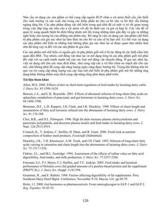Nhu cầu sử dụng các sản phẩm có thể cung cấp nguồn RUP chứa a xít amin thiết yếu cần thiết
cho sinh trưởng và sản xuất sữa trong các khẩu phần ăn cho cả bò sữa và bò thịt vẫn không
ngừng tăng lên. Các phụ phẩm động vật chế biến trong quá khứ đã có một vị trí rất quan trọng
trong việc đáp ứng các nhu cầu a xít amin với độ ổn định cao và giá cả hợp lý. Các vấn đề về
quản lý xung quanh bệnh bò điên bỗng nhiên nổi lên trong những năm gần đây và gây ra những
nghi hoặc cho tương lai của những sản phẩm này. Rõ ràng là việc sử dụng các sản phẩm chế biến
từ phụ phẩm của gia súc nhai lại làm thức ăn cho bò và cừu sẽ bị hạn chế. Có thể việc sử dụng
các phụ phẩm chế biến từ những loài không phải gia súc nhai lại sẽ được quan tâm nhiều hơn
như đã từng xảy ra đối với các sản phẩm từ gia cầm.
Các sản phẩm mỡ chế biến có nguồn gốc từ phụ phẩm giết mổ ít bị tác động từ các lệnh cấm liên
quan đến BSE. Tuy nhiên, mỡ động vật nhai lại và mỡ dạng lỏng từ các phụ phẩm giết mổ phải
đối mặt với sự cạnh tranh mạnh mẽ của các loại mỡ động vật chuyên dùng. Ở gia súc nhai lại,
việc sử dụng mỡ cho các mục đích khác, như cung cấp các a xít béo chưa no mạch dài cho các
mô, chứ không phải để cung cấp năng lượng ngày càng được hướng tới. Trong khi không nên bỏ
qua vai trò cung cấp năng lượng của các loại mỡ chế biến từ phụ phẩm giết mổ thì những ứng
dụng khác không nhằm mục đích cung cấp năng cũng phải được phát triển.
Tài liệu tham khảo
Allen, M.S. 2000. Effects of diet on short-term regulation of feed intake by lactating dairy cattle.
J. Dairy Sci. 83:1598-1624.
Benson, J.A., and C.K. Reynolds. 2001. Effects of abomasal infusion of long-chain fatty acids on
splanchnic metabolism of pancreatic and gut hormones in lactating dairy cows. J. Dairy Sci.
84:1488-1500.
Bremmer, D.F., L.D. Ruppert, J.H. Clark, and J.K. Drackley. 1998. Effects of chain length and
unsaturation of fatty acid mixtures infused into the abomasum of lactating dairy cows. J. Dairy
Sci. 81:176-188.
Choi, B.R., and D.L. Palmquist. 1996. High fat diets increase plasma cholecystokinin and
pancreatic polypeptide, and decrease plasma insulin and feed intake in lactating dairy cows. J.
Nutr. 126:2913-2919.
Cotanch, K., T. Jenkins, C. Sniffen, H. Dann, and R. Grant. 2006. Fresh look at nutrient
composition of feather meal products. Feedstuffs (Submitted).
Drackley, J.K., T.H. Klusmeyer, A.M. Trusk, and J.H. Clark. 1992. Infusion of long-chain fatty
acids varying in saturation and chain length into the abomasums of lactating dairy cows. J. Dairy
Sci. 75:1517-1526.
Firkins, J.L., and M.L. Eastridge. 1994. Assessment of the effects of iodine value on fatty acid
digestibility, feed intake, and milk production. J. Dairy Sci. 77:2357-2366.
Freeman, S.J., P.J. Myers, C.J. Sniffen, and T.C. Jenkins. 2005. Feed intake and lactation
performance of Holstein cows fed graded amounts of a poultry-based protein and fat supplement
(PRO*CAL). J. Dairy Sci. (Suppl. 1) 83:394.
Grummer, R., and E. Rabelo. 1998. Factors affecting digestibility of fat supplements. Proc.
Southeast Dairy Herd Mgmt. Conference, November 9-10, Macon, GA. pp 69-79.
Holst, J.J. 2000. Gut hormones as pharmaceuticals. From enteroglucagon to GLP-1 and GLP-2.
Reg. Peptides. 93:45-51.



                                                120
 