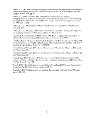 Jenkins, T.C. 2002. Lipid transformations by the rumen microbial ecosystem and their impact on
fermentative capacity. Gastrointestinal Microbiology in Animals, S. A. Martin (Ed.), Research
Signpost, Kerala, India. pp 103-117.
Jenkins, T.C., and C.J. Sniffen. 2004. Fermentation characteristics and fatty acid
biohydrogenation in continuous cultures of mixed ruminal microorganisms fed diets containing
poultry products and nutrients reclaimed from the process water of processing plants. J. Dairy
Sci. 87 (Suppl. 1): 211.
Jenkins, T.C. and P.K. Chandler. 1998. How much fat can cows handle? Hoard’s Dairyman,
Sept 25. p. 648.
Jenkins, T.C. and B.F. Jenny. 1989. Effect of hydrogenated fat on feed intake, nutrient digestion,
and lactation performance of dairy cows. J. Dairy Sci. 72: 2316-2324.
Legleiter, L.R., A.M. Mueller, and M.S. Kerley. 2005. Level of supplemental protein does not
influence the ruminally undegradable protein value. J. Anim. Sci. 83:863-870.
Litherland, N.B., S. Thire, A.D. Beaulieu, C.K. Reynolds, J.A. Benson, and J.K. Drackley. 2005.
Dry matter intake is decreased more by abomasal infusion of unsaturated free fatty acids than by
unsaturated triglycerides. J. Dairy Sci. 88:632-643.
National Research Council. 1996. Nutrient Requirements of Beef Cattle. 7th rev. ed. Natl. Acad.
Sci., Washington, DC.
National Research Council. 2001. Nutrient Requirements of Dairy Cattle. 7th rev. ed. Natl. Acad.
Sci., Washington, DC.
Onetti, S.G., and R.R. Grummer. 2004. Response of lactating cows to three supplemental fat
sources as affected by forage in the diet and stage of lactation: a meta-analysis of literature. Anim.
Feed Sci. Technol. 115:65-82.
Petit, H. 2003. Effects of dietary fat on reproduction. Proceedings 2003 Tri-state Dairy nutrition
Conference, April 8-9, Fort Wayne, Indiana. pp 35-48.
Rouse, R.H. 2003. Feed fats quality and handling characteristics. Multi-state Poutry Meeting,
May 20-22, 2003.




                                                121
 
