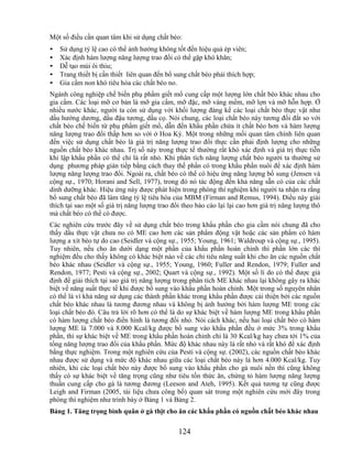 Một số điều cần quan tâm khi sử dụng chất béo:
•   Sử dụng tỷ lệ cao có thể ảnh hưởng không tốt đến hiệu quả ép viên;
•   Xác định hàm lượng năng lượng trao đổi có thể gặp khó khăn;
•   Dễ tạo mùi ôi thiu;
•   Trang thiết bị cần thiết liên quan đến bổ sung chất béo phải thích hợp;
•   Gia cầm non khó tiêu hóa các chất béo no.
Ngành công nghiệp chế biến phụ phẩm giết mổ cung cấp một lượng lớn chất béo khác nhau cho
gia cầm. Các loại mỡ cơ bản là mỡ gia cầm, mỡ đặc, mỡ vàng mềm, mỡ lợn và mỡ hỗn hợp. Ở
nhiều nước khác, người ta còn sử dụng với khối lượng đáng kể các loại chất béo thực vật như
dầu hướng dương, dầu đậu tương, dầu cọ. Nói chung, các loại chất béo này tương đối đắt so với
chất béo chế biến từ phụ phẩm giết mổ, dẫn đến khẩu phần chứa ít chất béo hơn và hàm lượng
năng lượng trao đổi thấp hơn so với ở Hoa Kỳ. Một trong những mối quan tâm chính liên quan
đến việc sử dụng chất béo là giá trị năng lượng trao đổi thực cần phải định lượng cho những
nguồn chất béo khác nhau. Trị số này trong thực tế thường rất khó xác định và giá trị thực tiễn
khi lập khẩu phần có thể chỉ là rất nhỏ. Khi phân tích năng lượng chất béo người ta thường sử
dụng phương pháp gián tiếp bằng cách thay thế phần có trong khẩu phần nuôi để xác định hàm
lượng năng lượng trao đổi. Ngoài ra, chất béo có thể có hiệu ứng năng lượng bổ sung (Jensen và
cộng sự., 1970; Horani and Sell, 1977), trong đó nó tác động đến khả năng sẵn có của các chất
dinh dưỡng khác. Hiệu ứng này được phát hiện trong phòng thí nghiệm khi người ta nhận ra rằng
bổ sung chất béo đã làm tăng tỷ lệ tiêu hóa của MBM (Firman and Remus, 1994). Điều này giải
thích tại sao một số giá trị năng lượng trao đổi theo báo cáo lại lại cao hơn giá trị năng lượng thô
mà chất béo có thể có được.
Các nghiên cứu trước đây về sử dụng chất béo trong khẩu phần cho gia cầm nói chung đã cho
thấy dầu thực vật chưa no có ME cao hơn các sản phẩm động vật hoặc các sản phẩm có hàm
lượng a xít béo tự do cao (Seidler và cộng sự., 1955; Young, 1961; Waldroup và cộng sự., 1995).
Tuy nhiên, nếu cho ăn dưới dạng một phần của khẩu phần hoàn chỉnh thì phần lớn các thí
nghiệm đều cho thấy không có khác biệt nào về các chỉ tiêu năng suất khi cho ăn các nguồn chất
béo khác nhau (Seidler và cộng sự., 1955; Young, 1960; Fuller and Rendon, 1979; Fuller and
Rendon, 1977; Pesti và cộng sự., 2002; Quart và cộng sự., 1992). Một số lí do có thể được giả
định để giải thích tại sao giá trị năng lượng trong phân tích ME khác nhau lại không gây ra khác
biệt về năng suất thực tế khi được bổ sung vào khẩu phần hoàn chỉnh. Một trong số nguyên nhân
có thể là vì khả năng sử dụng các thành phần khác trong khẩu phần được cải thiện bởi các nguồn
chất béo khác nhau là tương đương nhau và không bị ảnh hưởng bởi hàm lượng ME trong các
loại chất béo đó. Câu trả lời rõ hơn có thể là do sự khác biệt về hàm lượng ME trong khẩu phần
có hàm lượng chất béo điển hình là tương đối nhỏ. Nói cách khác, nếu hai loại chất béo có hàm
lượng ME là 7.000 và 8.000 Kcal/kg được bổ sung vào khẩu phần đều ở mức 3% trong khẩu
phần, thì sự khác biệt về ME trong khẩu phần hoàn chỉnh chỉ là 30 Kcal/kg hay chưa tới 1% của
tổng năng lượng trao đổi của khẩu phần. Mức độ khác nhau này là rất nhỏ và rất khó để xác định
bằng thực nghiệm. Trong một nghiên cứu của Pesti và cộng sự. (2002), các nguồn chất béo khác
nhau được sử dụng và mức độ khác nhau giữa các loại chất béo này là hơn 4.000 Kcal/kg. Tuy
nhiên, khi các loại chất béo này được bổ sung vào khẩu phần cho gà nuôi nền thì cũng không
thấy có sự khác biệt về tăng trọng cũng như tiêu tốn thức ăn, chứng tỏ hàm lượng năng lượng
thuần cung cấp cho gà là tương đương (Leeson and Ateh, 1995). Kết quả tương tự cũng được
Leigh and Firman (2005, tài liệu chưa công bố) quan sát trong một nghiên cứu mới đây trong
phòng thí nghiệm như trình bày ở Bảng 1 và Bảng 2.
Bảng 1. Tăng trọng bình quân ở gà thịt cho ăn các khẩu phần có nguồn chất béo khác nhau

                                               124
 