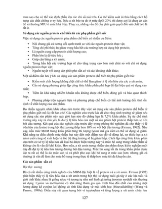mua sao cho có thể xác định phần lớn các chỉ số nói trên. Có thể kiểm soát ôi thiu bằng cách bổ
sung các chất chống o-xy hóa. Nếu a xít béo tự do ở mức dưới 20% thì được coi là chưa có vấn
đề và thường MIU ở mức khá thấp. Thực ra, những vấn đề cần phải giải quyết đối với chất béo là
rất ít.
Sử dụng các nguồn protein chế biến từ các phụ phẩm giết mổ
Việc sử dụng các nguồn protein phụ phẩm chế biến có nhiều ưu điểm:
   • Nói chung giá cả tương đối cạnh tranh so với các nguồn protein thực vật;
   • Tổng chi phí thức ăn giảm trong hầu hết các trường hợp sử dụng bột protein;
   • Là nguồn cung cấp protein chất lượng cao;
   • Phần lớn là dễ tiêu hóa ;
   • Giúp cân bằng a xít amin;
   • Trong hầu hết các trường hợp sẽ cho tăng trọng cao hơn một chút so với chỉ sử dụng
nguồn protein thực vật;
   • Nguồn tuyệt vời cung cấp phốt pho sẵn có và các khoáng chất khác;
Một số điểm cần lưu ý khi sử dụng các sản phẩm protein chế biến từ phụ phẩm giết mổ:
   • Kiểm soát chất lượng không chặt chẽ có thể làm giảm tỷ lệ tiêu hóa của các a xít amin;
   • Cần sử dụng phương pháp lập công thức khẩu phần phù hợp để đạt hiệu quả sử dụng cao
nhất;
   • Tiềm ẩn khả năng nhiễm khuẩn nếu không được chế biến, đóng gói và bảo quản thích
hợp;
   • Phương pháp trộn nguyên liệu và phương pháp chế biến có thể ảnh hưởng đến tính ổn
định về chất lượng của sản phẩm.
Do nhiều nguyên nhân khác nhau nên trước đây việc sử dụng các sản phẩm protein chế biến từ
phụ phẩm giết mổ là rất hạn chế. Các nghiên cứu trước kia đã cho rằng sinh trưởng sẽ giảm nếu
sử dụng các sản phẩm này quá giới hạn nào đó chẳng hạn là 7,5% khẩu phần. Sự ức chế sinh
trưởng này xảy ra chủ yếu là do tỷ lệ tiêu hóa của một số sản phẩm bột protein thấp hơn so với
bột đậu tương. Kết quả của các nghiên cứu trước đây trong phòng thí nghiệm đã cho thấy tỷ lệ
tiêu hóa của lysine trong bột thịt xương thấp hơn 10% so với bột đậu tương (Firman, 1992). Như
vậy, nếu mức MBM trong khẩu phần tăng thì lượng lysine mà gia cầm có thể sử dụng sẽ giảm.
Khả năng tự điều chỉnh mức thiếu hụt này đến một điểm nào đó sẽ dừng lại, sự thiếu hụt a xít
amin cuối cùng sẽ xuất hiện và tốc độ tăng trưởng sẽ bị giảm thấp. Cách lập công thức khẩu phần
dựa trên cơ sở tỷ lệ tiêu hóa đã loại bỏ được hiện tượng này và mức bổ sung trong khẩu phần sẽ
không còn là vấn đề khó khăn. Hơn nữa, a xít amin trong nhiều sản phẩm được kiểm nghiệm mới
đây đã đạt tỷ lệ tiêu hóa tương đương bột đậu tương. Mức bổ sung tối đa trong khẩu phần được
đặt ra rất có thể là do mức can xi và phốt pho cao khi bổ sung ở mức cao hơn; nhưng giá cả
thường là vấn đề làm cho mức bổ sung trong thực tế thấp hơn mức tối đa khuyến cáo.
Các sản phẩm sẵn có
Bột thịt xương
Đã có rất nhiều công trình nghiên cứu MBM đặc biệt là về protein và a xít amin. Firman (1992)
phát hiện thấy tỷ lệ tiêu hóa của a xít amin trong bột thịt sử dụng nuôi gà tây ở các lứa tuổi và
giới tính khác nhau là giống nhau và tương tự như mô hình gà trống (rooster model) vẫn thường
sử dụng. Lysine và methionine có khả năng tham gia quá trình trao đổi chất cao nhưng một
lượng đáng kể cystine lại không có tính khả dụng về mặt sinh học (bioavailability) (Wang và
Parson, 1998a). Điều này rất quan trọng bởi vì tryptophan và tổng lượng a xít amin chứa lưu

                                              127
 