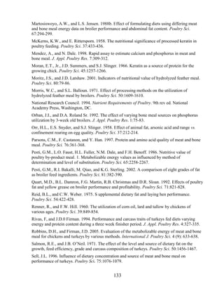 Martosiswoyo, A.W., and L.S. Jensen. 1988b. Effect of formulating diets using differing meat
and bone meal energy data on broiler performance and abdominal fat content. Poultry Sci.
67:294-299.
McKerns, K.W., and E. Rittersporn. 1958. The nutritional significance of processed keratin in
poultry feeding. Poultry Sci. 37:433-436.
Mendez, A., and N. Dale. 1998. Rapid assay to estimate calcium and phosphorus in meat and
bone meal. J. Appl. Poultry Res. 7:309-312.
Moran, E.T., Jr., J.D. Summers, and S.J. Slinger. 1966. Keratin as a source of protein for the
growing chick. Poultry Sci. 45:1257-1266.
Moritz, J.S., and J.D. Latshaw. 2001. Indicators of nutritional value of hydrolyzed feather meal.
Poultry Sci. 80:79-86.
Morris, W.C., and S.L. Balloun. 1971. Effect of processing methods on the utilization of
hydrolyzed feather meal by broilers. Poultry Sci. 50:1609-1610.
National Research Council. 1994. Nutrient Requirements of Poultry. 9th rev ed. National
Academy Press, Washington, DC.
Orban, J.I., and D.A. Roland Sr. 1992. The effect of varying bone meal sources on phosphorus
utilization by 3-week old broilers. J. Appl. Poultry Res. 1:75-83.
Orr, H.L., E.S. Snyder, and S.J. Slinger. 1958. Effect of animal fat, arsonic acid and range vs.
confinement rearing on egg quality. Poultry Sci. 37:212-214.
Parsons, C.M., F. Castanon, and Y. Han. 1997. Protein and amino acid quality of meat and bone
meal. Poultry Sci. 76:361-368.
Pesti, G.M., L.O. Faust, H.L. Fuller, N.M. Dale, and F.H. Benoff. 1986. Nutritive value of
poultry by-product meal. 1. Metabolizable energy values as influenced by method of
determination and level of substitution. Poultry Sci. 65:2258-2267.
Pesti, G.M., R.I. Bakalli, M. Qiao, and K.G. Sterling. 2002. A comparison of eight grades of fat
as broiler feed ingredients. Poultry Sci. 81:382-390.
Quart, M.D., B.L. Damron, F.G. Martin, R.B. Christmas and D.R. Sloan. 1992. Effects of poultry
fat and yellow grease on broiler performance and profitability. Poultry Sci. 71:821-828.
Reid, B.L., and C.W. Weber. 1975. S upplemental dietary fat and laying hen performance.
Poultry Sci. 54:422-428.
Renner, R., and F.W. Hill. 1960. The utilization of corn oil, lard and tallow by chickens of
various ages. Poultry Sci. 39:849-854.
Rivas, F, and J.D.0 Firman. 1994. Performance and carcass traits of turkeys fed diets varying
energy and protein content during a three week finisher period. J. Appl. Poultry Res. 4:327-335.
Robbins, D.H., and Firman, J.D. 2005. Evaluation of the metabolizable energy of meat and bone
meal for chickens and turkeys by various methods. International J. Poultry Sci. 4 (9): 633-638.
Salmon, R.E., and J.B. O‘Neil. 1971. The effect of the level and source of dietary fat on the
growth, feed efficiency, grade and carcass composition of turkeys. Poultry Sci. 50:1456-1467.
Sell, J.L. 1996. Influence of dietary concentration and source of meat and bone meal on
performance of turkeys. Poultry Sci. 75:1076-1079.


                                               133
 