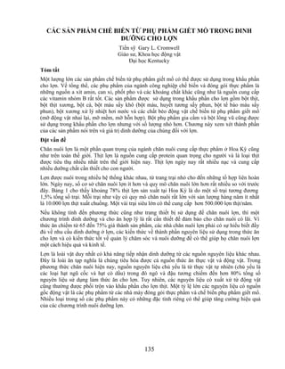 CÁC SẢN PHẨM CHẾ BIẾN TỪ PHỤ PHẨM GIẾT MỔ TRONG DINH
                     DƢỠNG CHO LỢN
                                 Tiến sỹ Gary L. Cromwell
                                 Giáo sư, Khoa học động vật
                                     Đại học Kentucky
Tóm tắt
Một lượng lớn các sản phẩm chế biến từ phụ phẩm giết mổ có thể được sử dụng trong khẩu phần
cho lợn. Về tổng thể, các phụ phẩm của ngành công nghiệp chế biến và đóng gói thực phẩm là
những nguồn a xít amin, can xi, phốt pho và các khoáng chất khác cũng như là nguồn cung cấp
các vitamin nhóm B rất tốt. Các sản phẩm được sử dụng trong khẩu phần cho lợn gồm bột thịt,
bột thịt xương, bột cá, bột máu sấy khô (bột máu, huyết tương sấy phun, bột tế bào máu sấy
phun), bột xương xử lý nhiệt hơi nước và các chất béo động vật chế biến từ phụ phẩm giết mổ
(mỡ động vật nhai lại, mỡ mềm, mỡ hỗn hợp). Bột phụ phẩm gia cầm và bột lông vũ cũng được
sử dụng trong khẩu phần cho lợn nhưng với số lượng nhỏ hơn. Chương này xem xét thành phần
của các sản phẩm nói trên và giá trị dinh dưỡng của chúng đối với lợn.
Đặt vấn đề
Chăn nuôi lợn là một phần quan trọng của ngành chăn nuôi cung cấp thực phẩm ở Hoa Kỳ cũng
như trên toàn thế giới. Thịt lợn là nguồn cung cấp protein quan trọng cho người và là loại thịt
được tiêu thụ nhiều nhất trên thế giới hiện nay. Thịt lợn ngày nay rất nhiều nạc và cung cấp
nhiều dưỡng chất cần thiết cho con người.
Lợn được nuôi trong nhiều hệ thống khác nhau, từ trang trại nhỏ cho đến những tổ hợp liên hoàn
lớn. Ngày nay, số cơ sở chăn nuôi lợn ít hơn và quy mô chăn nuôi lớn hơn rất nhiều so với trước
đây. Bảng 1 cho thấy khoảng 78% thịt lợn sản xuất tại Hoa Kỳ là do một số trại tương đương
1,5% tổng số trại. Mỗi trại như vậy có quy mô chăn nuôi rất lớn với sản lượng hàng năm ít nhất
là 10.000 lợn thịt xuất chuồng. Một vài trại siêu lớn có thể cung cấp hơn 500.000 lợn thịt/năm.
Nếu không tính đến phương thức cũng như trang thiết bị sử dụng để chăn nuôi lợn, thì một
chương trình dinh dưỡng và cho ăn hợp lý là rất cần thiết để đảm bảo cho chăn nuôi có lãi. Vì
thức ăn chiếm từ 65 đến 75% giá thành sản phẩm, các nhà chăn nuôi lợn phải có sự hiểu biết đầy
đủ về nhu cầu dinh dưỡng ở lợn, các kiến thức về thành phần nguyên liệu sử dụng trong thức ăn
cho lợn và có kiến thức tốt về quản lý chăm sóc và nuôi dưỡng để có thể giúp họ chăn nuôi lợn
một cách hiệu quả và kinh tế.
Lợn là loài vật duy nhất có khả năng tiếp nhận dinh dưỡng từ các nguồn nguyên liệu khác nhau.
Đây là loài ăn tạp nghĩa là chúng tiêu hóa được cả nguồn thức ăn thực vật và động vật. Trong
phương thức chăn nuôi hiện nay, nguồn nguyên liệu chủ yếu là từ thực vật tự nhiên (chủ yếu là
các loại hạt ngũ cốc và hạt có dầu) trong đó ngô và đậu tương chiếm đến hơn 80% tổng số
nguyên liệu sử dụng làm thức ăn cho lợn. Tuy nhiên, các nguyên liệu có xuất xứ từ động vật
cũng thường được phối trộn vào khẩu phần cho lợn thịt. Một tỷ lệ lớn các nguyên liệu có nguồn
gốc động vật là các phụ phẩm từ các nhà máy đóng gói thực phẩm và chế biến phụ phẩm giết mổ.
Nhiều loại trong số các phụ phẩm này có những đặc tính riêng có thể giúp tăng cường hiệu quả
của các chương trình nuôi dưỡng lợn.




                                             135
 
