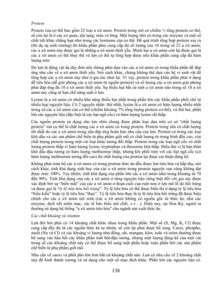 Protein
Protein của cơ thể bao gồm 22 loại a xít amin. Protein trong mô cơ chiếm ½ tổng protein cơ thể,
số còn lại là ở các cơ quan, nội tạng, máu và lông. Một lượng nhỏ có trong các enzyme và một số
chất tiết khác chẳng hạn như trong các hormone của cơ thể. Để quá trình tổng hợp protein xảy ra
(thí dụ sự sinh trưởng) thì khẩu phần phải cung cấp đủ số lượng của 10 trong số 22 a xít amin;
các a xít amin này được gọi là những a xít amin thiết yếu. Mười hai a xít amin còn lại được gọi là
các a xít amin có thể thay thế và lợn có thể tự tổng hợp được nếu khẩu phần cung cấp đủ hàm
lượng nitơ.
Do lợn là động vật dạ dày đơn nên chúng phải dựa vào các a xít amin có trong khẩu phần để đáp
ứng nhu cầu về a xít amin thiết yếu. Nói cách khác, chúng không thể dựa vào hệ vi sinh vật để
tổng hợp các a xít amin này như ở gia súc nhai lại. Vì vậy, protein trong khẩu phần phải ở dạng
dễ tiêu hóa (dễ giải phóng các a xít amin từ nguồn protein) và số lượng các a xít amin giải phóng
phải đáp ứng đủ 10 a xít amin thiết yếu. Sự thiếu hụt bất cứ một a xít amin nào trong số 10 a xít
amin này cũng sẽ hạn chế năng suất ở lợn.
Lysine là a xít amin có nhiều khả năng thiếu hụt nhất trong phần lớn các khẩu phần phối chế từ
nhiều loại nguyên liệu. Có 2 nguyên nhân: thứ nhất, lysine là a xít amin có hàm lượng nhiều nhất
trong số các a xít amin của cơ thể (chiếm khoảng 7% tổng lượng protein cơ thể), và thứ hai, phần
lớn các nguyên liệu (đặc biệt là các hạt ngũ cốc) có hàm lượng lysine rất thấp.
Các nguồn protein sử dụng cho lợn nhìn chung được phân loại dựa trên cơ sở ―chất lượng
protein‖ mà cụ thể là chất lượng các a xít amin có trong protein. Protein trong sữa có chất lượng
tốt nhất do các a xít amin trong sữa đáp ứng hoàn hảo nhu cầu của lợn. Protein có trong các loại
khô dầu và các sản phẩm chế biến từ phụ phẩm giết mổ có chất lượng từ trung bình đến cao, còn
chất lượng protein trong một vài loại khác tương đối thấp. Protein trong các loại ngũ cốc có chất
lượng protein thấp vì hàm lượng lysine, tryptophan và threonine khá thấp. Điều thú vị là bản thân
khô dầu đậu tương có hàm lượng methionine thấp, nhưng khi phối trộn với các hạt ngũ cốc (có
hàm lượng methionine tương đối cao) thì chất lượng của protein lại được cải thiện đáng kể.
Không phải toàn bộ các a xít amin có trong protein thức ăn đều được lợn tiêu hóa và hấp thụ; nói
cách khác, tính khả dụng sinh học của các a xít amin trong protein nguyên vẹn cũng không đạt
được mức 100%. Tuy nhiên, tính khả dụng của phần lớn các a xít amin nằm trong khoảng từ 70
đến 90%. Tính khả dụng của các a xít amin ở từng nguyên liệu riêng biệt đối với gia súc được
xác định bởi sự ―biến mất‖ của các a xít amin ở đoạn cuối của ruột non ở lợn mổ lỗ dò hồi tràng
và được gọi là ―tỷ lệ tiêu hóa hồi tràng‖. Tỷ lệ tiêu hóa có thể được biểu thị ở dạng tỷ lệ tiêu hóa
―biểu kiến‖ hoặc tỷ lệ tiêu hóa ―thực‖. Tỷ lệ tiêu hóa thực là tỷ lệ tiêu hóa hồi tràng đã được hiệu
chỉnh cho các a xít amin nội sinh (các a xít amin không có nguồn gốc từ thức ăn, như các
enzyme, dịch tiết niêm mạc, các tế bào biểu mô chết, v.v…). Hiện nay, tại Hoa Kỳ, người ta
thường sử dụng hệ thống ―a xít amin tiêu hóa‖ cho ngành sản xuất thức ăn.
Các chất khoáng và vitamin
Lợn đòi hỏi phải có 14 khoáng chất khác nhau trong khẩu phần. Một số (S, Mg, K, Cl) được
cung cấp đầy đủ từ các nguồn thức ăn tự nhiên, số còn lại phải được bổ sung. Canxi, photpho,
muối (Na và Cl) và các khoáng vi lượng như đồng, sắt, mangan, kẽm, iode và selen thường được
bổ sung vào hầu hết các khẩu phần tinh bột-đậu tương, nhưng một lượng đáng kể của một vài
trong số các khoáng chất này có thể được bổ sung một phần hoặc toàn phần bởi các sản phẩm
chế biến từ phụ phẩm giết mổ.
Nhu cầu về canxi và phốt pho lớn hơn bất cứ khoáng chất nào. Lợn có nhu cầu về 2 khoáng chất
này để hình thành xương và sử dụng cho một số mục đích khác. Phần lớn các nguyên liệu có

                                               138
 