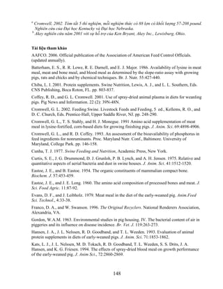 a
  Cromwell, 2002. Tóm tắt 5 thí nghiệm, mỗi nghiệm thức có 88 lợn có khối lượng 57-208 pound.
  Nghiên cứu của Đại học Kentucky và Đại học Nebraska.
b
  Akey nghiên cứu năm 2001 với sự hỗ trợ của Ken Bryant, Akey Inc., Lewisburg, Ohio.


Tài liệu tham khảo
AAFCO. 2006. Official publication of the Association of American Feed Control Officials.
(updated annually).
Batterham, E. S., R. R. Lowe, R. E. Darnell, and E. J. Major. 1986. Availability of lysine in meat
meal, meat and bone meal, and blood meal as determined by the slope-ratio assay with growing
pigs, rats and chicks and by chemical techniques. Br. J. Nutr. 55:427-440.
Chiba, L. I. 2001. Protein supplements. Swine Nutrition, Lewis, A. J., and L. L. Southern, Eds.
CNS Publishing, Boca Roton, FL. pp. 803-837.
Coffey, R. D., and G. L. Cromwell. 2001. Use of spray-dried animal plasma in diets for weanling
pigs. Pig News and Information. 22 (2): 39N-48N.
Cromwell, G. L. 2002. Feeding Swine. Livestock Feeds and Feeding, 5 ed., Kellems, R. O., and
D. C. Church, Eds. Prentice-Hall, Upper Saddle River, NJ. pp. 248-290.
Cromwell, G. L., T. S. Stahly, and H. J. Monegue. 1991 Amino acid supplementation of meat
meal in lysine-fortified, corn-based diets for growing finishing pigs. J. Anim. Sci. 69:4898-4906.
Cromwell, G. L., and R. D. Coffey. 1993. An assessment of the bioavailability of phosphorus in
feed ingredients for nonruminants. Proc. Maryland Nutr. Conf., Baltimore. University of
Maryland, College Park. pp. 146-158.
Cunha, T. J. 1977. Swine Feeding and Nutrition, Academic Press, New York.
Curtis, S. E., J. G. Drummond, D. J. Grunloh, P. B. Lynch, and A. H. Jensen. 1975. Relative and
quantitative aspects of aerial bacteria and dust in swine houses. J. Anim. Sci. 41:1512-1520.
Eastoe, J. E., and B. Eastoe. 1954. The organic constituents of mammalian compact bone.
Biochem. J. 57:453-459.
Eastoe, J. E., and J. E. Long. 1960. The amino acid composition of processed bones and meat. J.
Sci. Food Agric. 11:87-92.
Evans, D. F., and J. Leibholz. 1979. Meat meal in the diet of the early-weaned pig. Anim.Feed
Sci. Technol., 4:33-38.
Franco, D. A., and W. Swanson. 1996. The Original Recyclers. National Renderers Association,
Alexandria, VA.
Gordon, W.A.M. 1963. Environmental studies in pig housing. IV. The bacterial content of air in
piggeries and its influence on disease incidence. Br. Vet. J. 119:263-273.
Hansen, J. A., J. L. Nelssen, R. D. Goodband, and T. L. Weeden. 1993. Evaluation of animal
protein supplements in diets of early-weaned pigs. J. Anim. Sci. 71:1853-1862.
Kats, L. J., J. L. Nelssen, M. D. Tokach, R. D. Goodband, T. L. Weeden, S. S. Drits, J. A.
Hansen, and K. G. Friesen. 1994. The effects of spray-dried blood meal on growth performance
of the early-weaned pig. J. Anim Sci., 72:2860-2869.



                                               148
 
