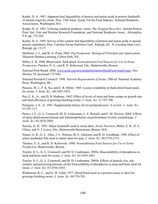 Knabe, D. A. 1987. Apparent ileal digestibility of protein and amino acids in protein feedstuffs
of animal origin by swine. Proc. 15th Annu. Symp. For the Feed Industry. National Renderers
Asssociation, Washington, D.C.
Knabe, D. A. 1991. Utilizing rendered products: swine. The Original Recyclers, Animal Protein
Prod. Ind., Fats and Proteins Research Foundation, and National Renderers Assoc., Alexandria,
VA. pp. 175-202.
Knabe, D. A. 1995. Survey of the content and digestibility of protein and amino acids in animal
protein coproducts. Proc. Carolina Swine Nutrition Conf., Raleigh, NC. N. Carolina State Univ.,
Raleigh. pp. 15-37.
McGlone, J. J., and W. G. Pond. 2003. Pig Production: Biological Principles and Applications.
Thomson Delmar Learning, Clifton Park, NY.
Miller, E. R. 1990. Blood meal: flash-dried. Nontraditional Feed Sources for Use in Swine
Production, Thacker, P. A., and R. N. Kirkwood, Eds., Butterworths, Boston.
National Pork Board. 2006. www.pork.org/newsandinformation/QuickFacts/stats8.aspx. Des
Moines, IA (accessed 7/27/06).
National Research Coouncil. 1998. Nutrient Requirements of Swine, 10th ed. National Academy
Press, Washington, DC.
Parsons, M. J., P. K. Ku, and E. R. Miller. 1985. Lysine availability in flash-dried blood meals
for swine. J. Anim. Sci., 60:1447-1453.
Peo, E. R., Jr., and D. B. Hudman. 1962. Effect of levels of meat and bone scraps on growth rate
and feed efficiency of growing-finishing swine. J. Anim. Sci. 21:787-790.
Pettigrew, J. E., Jr. 1981. Supplemental dietary fat for peripartal sows: A review. J. Anim. Sci.
53:107-117.
Pierce, J. L., G. L. Cromwell, M. D. Lindemann, L. E. Russell, and E. M. Weaver. 2005. Effects
of spray-dried animal plasma and immunoglobulins on performance of early weaned pigs. J.
Anim. Sci. 83:2876-2885.
Seerley, R. W. 1991. Major feedstuffs used in swine diets. Swine Nutrition, Miller, E. R., D. E.
Ullrey, and A. J. Lewis, Eds., Butterworth-Heinemann, Boston, MA.
Stoner, G. R., G. L. Allee, J. L. Nelssen, M. E. Johnston, and R. D. Goodband. 1990. Effect of
select menhaden fish meal in starter diets for pigs. J. Anim. Sci. 68:2729-2735.
Thacker, P. A., and R. N. Kirkwood. 1990. Nontraditional Feed Sources for Use in Swine
Production, Butterworths, Boston.
Traylor, S. L., G. L. Cromwell, and M. D. Lindemann. 2005a. Bioavailability of phosphorus in
meat and bone meal for swine. J. Anim. Sci. 83:1054-1061.
Traylor, S. L., G. L. Cromwell, and M. D. Lindemann. 2005b. Effects of particle size, ash
content, and processing pressure on the bioavailability of phosphorus in meat and bone meal for
swine. J. Anim. Sci. 83:2554-2563.
Wahlstrom, R. C., and G. W. Libal. 1977. Dried blood meal as a protein source in diets for
growing-finishing swine. J. Anim. Sci. 44:778-783.




                                                149
 