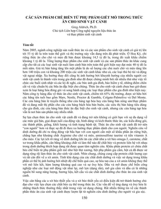 CÁC SẢN PHẨM CHẾ BIẾN TỪ PHỤ PHẨM GIẾT MỔ TRONG THỨC
                  ĂN CHO SINH VẬT CẢNH
                                      Greg Aldrich, Ph.D.
                       Chủ tịch Liên hợp Công nghệ nguyên liệu thức ăn
                                  và thực phẩm sinh vật cảnh


Tóm tắt
Năm 2005, ngành công nghiệp sản xuất thức ăn và các sản phẩm cho sinh vật cảnh có giá trị lên
tới 53 tỷ đô la trên toàn thế giới và thị trường này vẫn đang trên đà phát triển. Ở Hoa Kỳ, chỉ
riêng thức ăn cho chó và mèo đã bán được khoảng 14,5 tỷ đô la, trong đó xuất khẩu chiếm
khoảng 1 tỷ đô la. Tổng lượng thực phẩm cho sinh vật cảnh và các sản phẩm thức ăn khác cung
cấp cho tất cả các loại sinh vật nuôi làm cảnh bán trên toàn thế giới hiện nay đạt mức 40 tỷ đô la
mỗi năm. Giá trị bán hàng tăng lên một phần là do số lượng các chủ nuôi chó và mèo tăng lên
hơn 140 triệu con và khoảng 200 triệu các sinh vật cảnh khác như cá, các loại thú bỏ túi và động
vật ngoại nhập. Xu hướng thay đổi cũng bị ảnh hưởng bởi khuynh hướng của nhiều người coi
sinh vật cảnh là thành viên trong gia đình như đã được chứng minh bởi rất nhiều thứ như việc tổ
chức các buổi sinh nhật và các kỳ đi nghỉ, các bức ảnh gia đình, bảo hiểm y tế, những điểm chôn
cất và việc chuẩn bị các bữa ăn đặc biệt cho chúng. Thức ăn cho sinh vật cảnh chưa bao giờ được
xem là loại hàng hóa đóng gói và song hành cùng các loại thực phẩm cho gia đình như hiện nay.
Năm công ty hàng đầu về thức ăn cho sinh vật cảnh, chiếm tới 65% thị trường, được sở hữu bởi
các hãng tên tuổi bao gồm Mars, Nestle, Proctor & Gamble, Colgate-Palmolive và Del Monte.
Các cửa hàng bán lẻ truyền thống như cửa hàng tạp hóa hay cửa hàng bán nông sản/thực phẩm
đã và đang mất thị phần cho các cửa hàng bách hóa bán buôn, các siêu thị bán hàng tiêu dùng
cho gia đình, các cửa hàng bán thức ăn đặc biệt cho sinh vật cảnh, nhưng các cửa hàng tạp hóa
vẫn là nơi bán sản phẩm này nhiều nhất.
Sự lựa chọn thức ăn cho sinh vật cảnh đã và đang trở nên không có giới hạn với sự đa dạng về
các mức giá bán, giai đoạn tuổi của động vật, hình dáng và kích thước thức ăn, các kiểu đóng gói,
các thành phần, giống, khối lượng và tình trạng bệnh tật. Thức ăn cho sinh vật cảnh đã trở nên
―con người‖ hơn và thực sự đã đi theo xu hướng thực phẩm dành cho con người. Nghiên cứu về
dinh dưỡng đã chỉ ra rằng động vật bầu bạn với con người cần một số khẩu phần ăn riêng biệt,
chẳng hạn như khoáng chất Arginine cho chó và mèo, aminosulfone taurine và tiền vitamin A
cho mèo. Các lợi ích rõ ràng về dinh dưỡng khi ăn các chất như a xít béo omega-3, carotene, chất
xơ trong khẩu phần, cân bằng khoáng chất và làm thế nào để chất béo và protein liên hệ với nhau
trong dinh dưỡng thích hợp đang rất được quan tâm nghiên cứu. Khẩu phần protein có chứa chất
béo chế biến từ phụ phẩm giết mổ như bột thịt xương, bột phụ phẩm gia cầm, bột cá đã được sử
dụng rộng rãi làm thức ăn cho sinh vật cảnh. Nhìn chung, chúng cung cấp protein chất lượng cao
và rất cân đối về a xít amin. Tính khả dụng của các chất dinh dưỡng và việc sử dụng trong khẩu
phần có thể bị ảnh hưởng bởi nhiệt độ chế biến quá cao, sự hòa tan của a xít amin không thay thế
với mô liên kết, hàm lượng khoáng quá cao và sự ôxy hóa. Dầu và mỡ được chế biến công
nghiệp như các loại mỡ động vật nhai lại, mỡ lợn (dạng rắn), mỡ gia cầm và dầu cá là những
nguồn bổ sung năng lượng, hương liệu, kết cấu và các chất dinh dưỡng cho thức ăn của sinh vật
cảnh.
Việc cân bằng các a xít béo thiết yếu và a xít béo thiết yếu có điều kiện đã trở thành hướng chủ
đạo cho việc lựa chọn các chất béo cụ thể trong thức ăn. Các vấn đề về ứng dụng và ôxy hóa là
những thách thức thường thấy nhất trong việc sử dụng chúng. Rất nhiều thông tin về các thành
phần thức ăn của sinh vật cảnh được lượm lặt từ nghiên cứu dinh dưỡng cho người và gia súc.
                                              150
 
